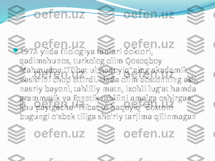 
1972-yilda filologiya fanlari doktori, 
qadimshunos, turkolog olim Qozoqboy 
Mahmudov "Hibat ul-haqoyiq"ning akademik 
nashrini chop ettirdi. Unda olim dostonning asli, 
nasriy bayoni, tahliliy matn, izohli lug'at hamda 
grammatik va fonetik tahlilni amalga oshirgan. 
Shu paytgacha "Hibat ul-haqoyiq" dostoni 
bugungi o'zbek tiliga she'riy tarjima qilinmagan  