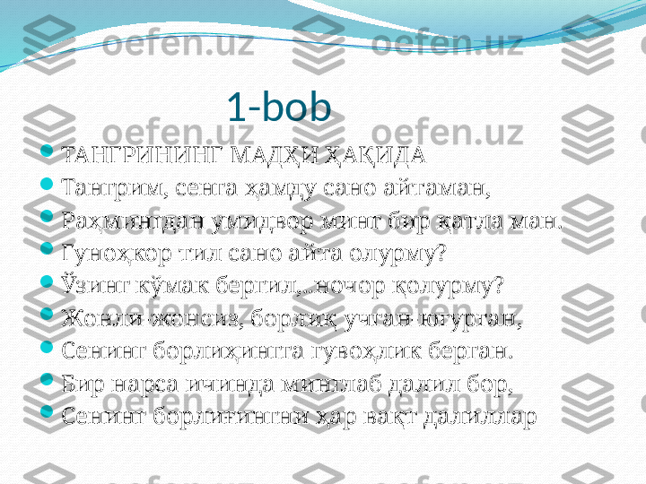                     1-bob

ТАНГРИНИНГ МАДҲИ ҲАҚИДА

Тангрим, сенга ҳамду сано айтаман,

Раҳмингдан умидвор минг бир қатла ман.

Гуноҳкор тил сано айта олурму?

Ўзинг кўмак бергил,..ночор қолурму?

Жонли-жонсиз, борлиқ учган-югурган,

Сенинг борлиҳингга гувоҳлик берган.

Бир нарса ичинда минглаб далил бор,

Сенинг борлиғингни ҳар вақт далиллар 