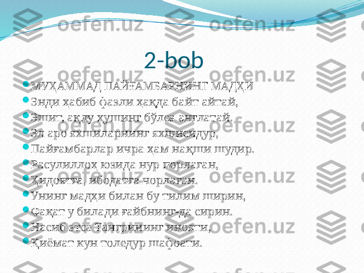                        2-bob

МУҲАММАД ПАЙҒАМБАРНИНГ МАДҲИ

Энди ҳабиб фазли ҳақда байт айтай,

Эшит, ақлу ҳушинг бўлса англатай.

Эл аро яхшиларнинг яхшисидур,

Пайғаsарлар ичра ҳам нақши шудир.

Расулиллоҳ юзида нур порлаган,

Ҳидоятга, ибодатга чорлаган.

Унинг мадҳи билан бу тилим ширин,

Фақат у билади ғайбнинг-да сирин.

Насиб этса Тангрининг инояти,

Қиёмат кун толедур шафоати. 