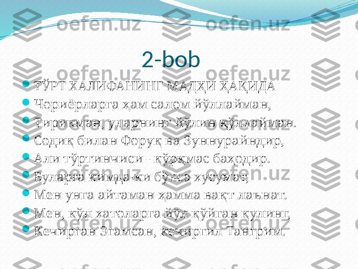                        2-bob

ТЎРТ ХАЛИФАНИНГ МАДҲИ ҲАҚИДА

Чориёрларга ҳам салом йўллайман,

Тирикман, уларнинг йўлин қўллайман.

Содиқ билан Форуқ ва Зуннурайндир,

Али тўртинчиси - қўрқмас баҳодир.

Буларга кимда-ки бўлса хусумат,

Мен унга айтаман ҳамма вақт лаънат.

Мен, кўп хатоларга йўл қўйган қулинг,

Кечирган Эгамсан, кечиргил Тангрим. 