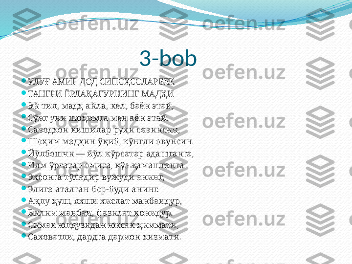                        3-bob

УЛУҒ АМИР ДОД СИПОҲСОЛАРБЕК

ТАНГРИ ЁРЛАҚАГУРНИНГ МАДҲИ

Эй тил, мадҳ айла, кел, баён этай,

Сўнг уни шоҳимга мен аён этай.

Саводхон кишилар руҳи севинсин,

Шоҳим мадҳин ўқиб, кўнгли овунсин.

Йўлбошчи — йўл кўрсатар адашганга,

Илм ўргатар омига, кўз қамашганга.

Эҳсонга тўладир вужуди анинг,

Элига аталган бор-буди анинг.

Ақлу ҳуш, яхши хислат манбаидур,

Билим манбаи, фазилат конидур.

Симак юлдузидан юксак ҳимати,

Саховатли, дардга дар.н хизмати. 