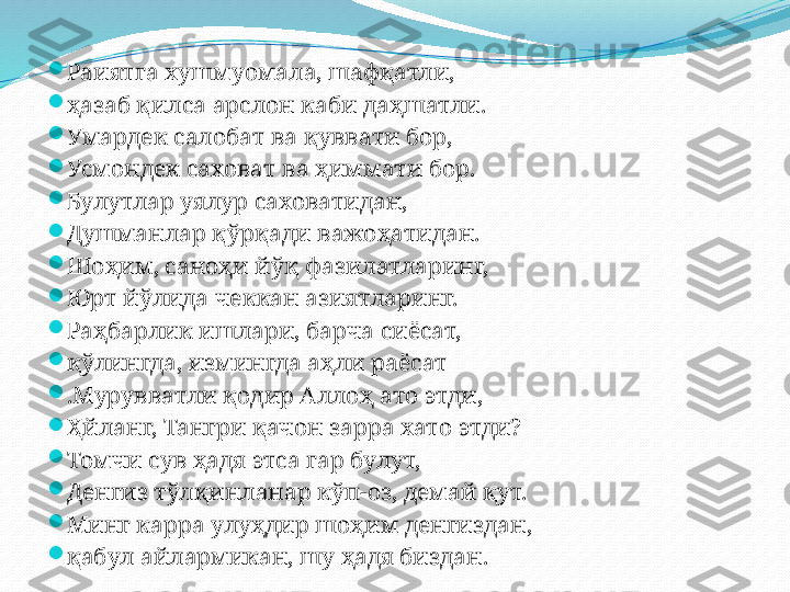 
Раиятга хушмуомала, шафқатли,

ҳазаб қилса арслон каби даҳшатли.

Умардек салобат ва қуввати бор,

Усмондек саховат ва ҳиммати бор.

Булутлар уялур саховатидан,

Душманлар қўрқади важоҳатидан.

Шоҳим, саноҳи йўқ фазилатларинг,

Юрт йўлида чеккан азиятларинг.

Раҳбарлик ишлари, барча сиёсат,

қўлингда, измингда аҳли раёсат

.Мурувватли қодир Аллоҳ ато этди,

Ҳйланг, Тангри қачон зарра хато этди?

Томчи сув ҳадя этса гар булут,

Денгиз тўлқинланар кўп-оз, демай қут.

Минг карра улуҳдир шоҳим денгиздан,

қабул айлармикан, шу ҳадя биздан. 