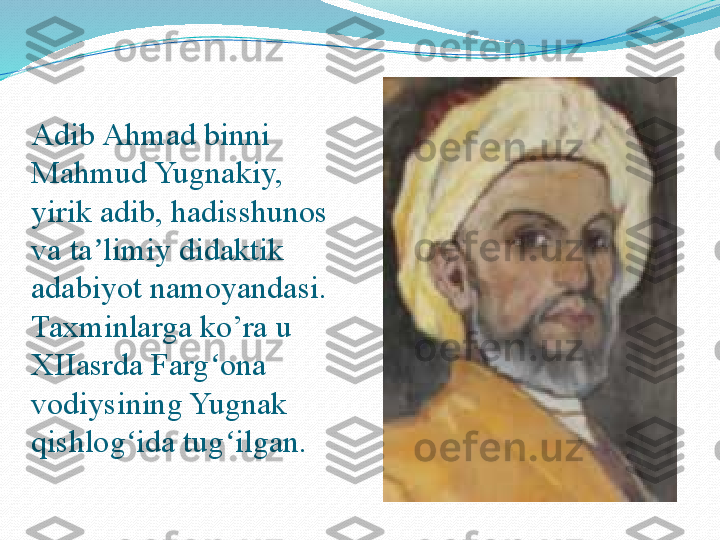  
Adib Ahmad binni 
Mahmud Yugnakiy, 
yirik adib, hadisshunos 
va ta limiy didaktik ʼ
adabiyot namoyandasi. 
Taxminlarga ko’ra u 
XIIasrda Farg ona 	
ʻ
vodiysining Yugnak 
qishlog ida tug ilgan.	
 	ʻ ʻ 