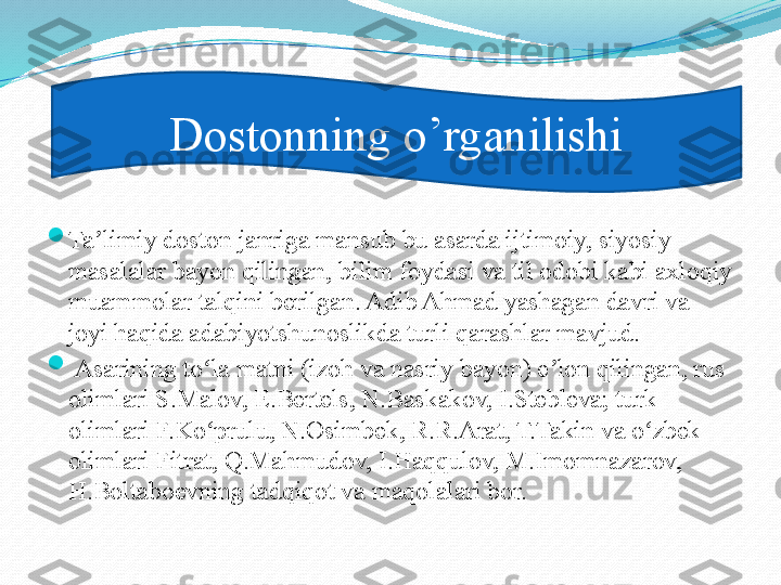 
Ta limiy doston janriga mansub bu asarda ijtimoiy, siyosiy ʼ
masalalar bayon qilingan, bilim foydasi va til odobi kabi axloqiy 
muammolar talqini berilgan. Adib Ahmad yashagan davri va 
joyi haqida adabiyotshunoslikda turli qarashlar mavjud.	
 

  Asarining to la matni (izoh va nasriy bayon) e lon qilingan, rus 	
ʻ ʼ
olimlari S.Malov, E.Bertels, N.Baskakov, I.Stebleva; turk 
olimlari F.Ko prulu, N.Osimbek, R.R.Arat, T.Takin va o zbek 
ʻ ʻ
olimlari Fitrat, Q.Mahmudov, I.Haqqulov, M.Imomnazarov, 
H.Boltaboevning tadqiqot va maqolalari bor. Dostonning o’rganilishi 