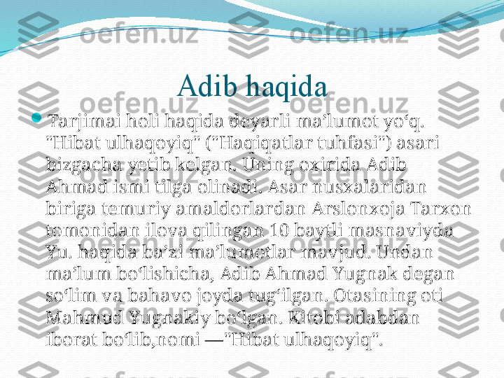 Adib haqida

Tarjimai holi haqida deyarli maʼlumot yoʻq. 
"Hibat ulhaqoyiq" ("Haqiqatlar tuhfasi") asari 
bizgacha yetib kelgan. Uning oxirida Adib 
Ahmad ismi tilga olinadi. Asar nusxalaridan 
biriga temuriy amaldorlardan Arslonxoja Tarxon 
tomonidan ilova qilingan 10 baytli masnaviyda 
Yu. haqida baʼzi maʼlumotlar mavjud. Undan 
maʼlum boʻlishicha, Adib Ahmad Yugnak degan 
soʻlim va bahavo joyda tugʻilgan. Otasining oti 
Mahmud Yugnakiy boʻlgan. Kitobi adabdan 
iborat boʻlib,nomi —"Hibat ulhaqoyiq". 