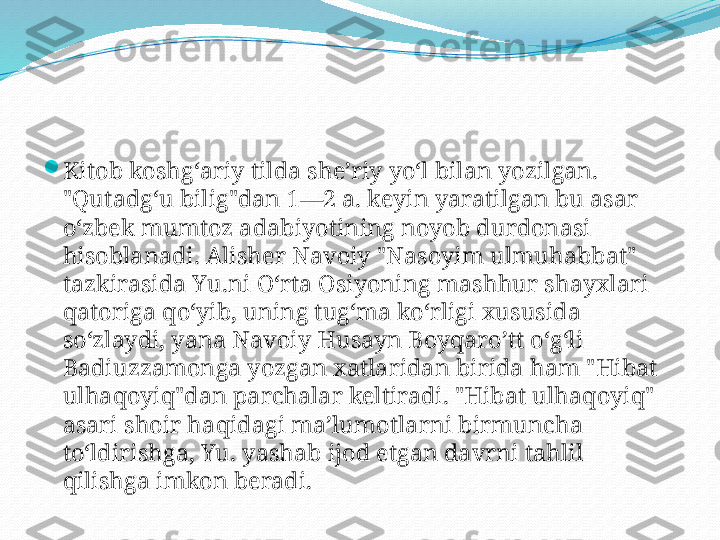 
Kitob koshgʻariy tilda sheʼriy yoʻl bilan yozilgan. 
"Qutadgʻu bilig"dan 1—2 a. keyin yaratilgan bu asar 
oʻzbek mumtoz adabiyotining noyob durdonasi 
hisoblanadi. Alisher Navoiy "Nasoyim ulmuhabbat" 
tazkirasida Yu.ni Oʻrta Osiyoning mashhur shayxlari 
qatoriga qoʻyib, uning tugʻma koʻrligi xususida 
soʻzlaydi, yana Navoiy Husayn Boyqaroʼtt oʻgʻli 
Badiuzzamonga yozgan xatlaridan birida ham "Hibat 
ulhaqoyiq"dan parchalar keltiradi. "Hibat ulhaqoyiq" 
asari shoir haqidagi maʼlumotlarni birmuncha 
toʻldirishga, Yu. yashab ijod etgan davrni tahlil 
qilishga imkon beradi. 