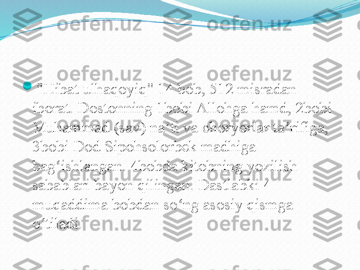 
"Hibat ulhaqoyiq" 14 bob, 512 misradan 
iborat. Dostonning 1bobi Allohga hamd, 2bobi 
Muhammad (sav) na ti va choryorlar ta rifiga, ʼ ʼ
3bobi Dod Sipohsolorbek madhiga 
bag ishlangan. 4bobda kitobning yozilish 	
ʻ
sabablari bayon qilingan. Dastlabki 4 
muqaddima bobdan so ng asosiy qismga 	
ʻ
o tiladi.	
 	ʻ 