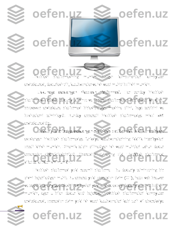 1Hisoblash   platformasining   mumkin   bo'lgan   komponentlari   kompyuter
arxitekturasi, dasturlash tili, kutubxonalar va ish vaqti muhiti bo'lishi mumkin.
Uskunaga   asoslangan   hisoblash   platformasi.   Har   qanday   hisoblash
platformasi   o'rtasida   dasturiy   ta'minot   va   apparat   platformalari   farqlanadi.   Masalan,
protsessor   arxitektura   platformasi   birlashtirilgan   mashina   tilini,   bayt   tartibini   va
boshqalarni   ta'minlaydi.   Bunday   apparatli   hisoblash   platformasiga   misol   x86
arxitekturasidir.
Dasturiy ta'minotga asoslangan hisoblash platformasi.   Ikkilik interfeysga
asoslangan   hisoblash   platformasiga   funksiya   kutubxonalarining   ikkilik   interfeyslari
orqali   kirish   mumkin.   Dinamik   talqin   qilinadigan   ish   vaqti   muhitlari   uchun   dastur
apparatdan   abstraktlashtiriladi.   Operatsion   tizimning   o'zi   Hisoblash   platformasi
sifatida ko'rsatilishi mumkin.
Hisoblash   platformasi   yoki   raqamli   platforma   -   bu   dasturiy   ta'minotning   bir
qismi  bajariladigan muhit. Bu apparat  yoki  operatsion tizim  (OT), hatto veb-brauzer
va tegishli amaliy dasturlash interfeyslari yoki boshqa asosiy dasturiy ta'minot bo'lishi
mumkin,   agar   u   bilan   dastur   kodi   bajarilsa.   Hisoblash   platformalari   kompyuter
arxitekturasi,   operatsion   tizim   yoki   ish   vaqti   kutubxonalari   kabi   turli   xil   abstraksiya 