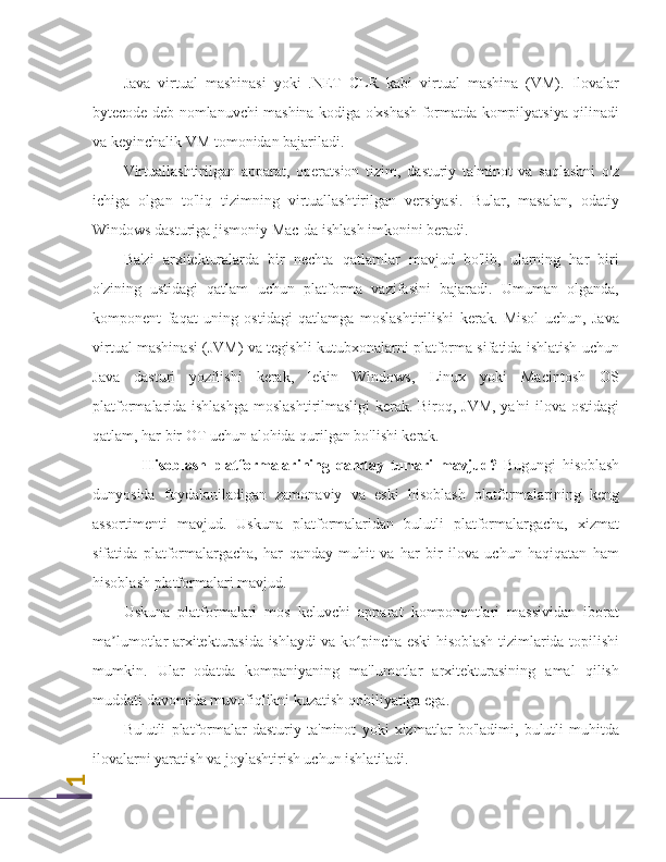 1Java   virtual   mashinasi   yoki   .NET   CLR   kabi   virtual   mashina   (VM).   Ilovalar
bytecode deb nomlanuvchi mashina kodiga o'xshash formatda kompilyatsiya qilinadi
va keyinchalik VM tomonidan bajariladi.
Virtuallashtirilgan   apparat,   operatsion   tizim,   dasturiy   ta'minot   va   saqlashni   o'z
ichiga   olgan   to'liq   tizimning   virtuallashtirilgan   versiyasi.   Bular,   masalan,   odatiy
Windows dasturiga jismoniy Mac-da ishlash imkonini beradi.
Ba'zi   arxitekturalarda   bir   nechta   qatlamlar   mavjud   bo'lib,   ularning   har   biri
o'zining   ustidagi   qatlam   uchun   platforma   vazifasini   bajaradi.   Umuman   olganda,
komponent   faqat   uning   ostidagi   qatlamga   moslashtirilishi   kerak.   Misol   uchun,   Java
virtual mashinasi (JVM) va tegishli kutubxonalarni platforma sifatida ishlatish uchun
Java   dasturi   yozilishi   kerak,   lekin   Windows,   Linux   yoki   Macintosh   OS
platformalarida ishlashga moslashtirilmasligi  kerak. Biroq, JVM, ya'ni  ilova ostidagi
qatlam, har bir OT uchun alohida qurilgan bo'lishi kerak.
Hisoblash   platformalarining   qanday   turlari   mavjud?   Bugungi   hisoblash
dunyosida   foydalaniladigan   zamonaviy   va   eski   hisoblash   platformalarining   keng
assortimenti   mavjud.   Uskuna   platformalaridan   bulutli   platformalargacha,   xizmat
sifatida   platformalargacha,   har   qanday   muhit   va   har   bir   ilova   uchun   haqiqatan   ham
hisoblash platformalari mavjud.
Uskuna   platformalari   mos   keluvchi   apparat   komponentlari   massividan   iborat
ma lumotlar arxitekturasida ishlaydi va ko pincha eski hisoblash tizimlarida topilishi	
ʼ ʻ
mumkin.   Ular   odatda   kompaniyaning   ma'lumotlar   arxitekturasining   amal   qilish
muddati davomida muvofiqlikni kuzatish qobiliyatiga ega.
Bulutli   platformalar   dasturiy   ta'minot   yoki   xizmatlar   bo'ladimi,   bulutli   muhitda
ilovalarni yaratish va joylashtirish uchun ishlatiladi. 