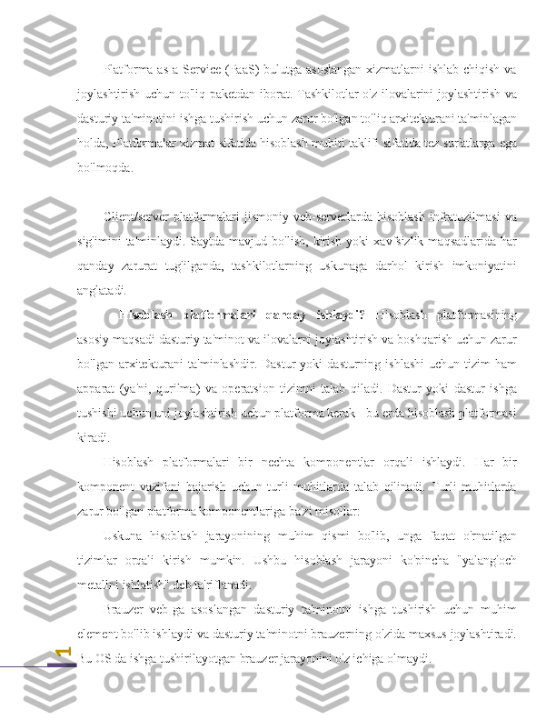 1Platforma as  a Service  (PaaS)  bulutga asoslangan  xizmatlarni  ishlab chiqish  va
joylashtirish uchun to'liq paketdan iborat. Tashkilotlar o'z ilovalarini joylashtirish va
dasturiy ta'minotini ishga tushirish uchun zarur bo'lgan to'liq arxitekturani ta'minlagan
holda, Platformalar xizmat sifatida hisoblash muhiti taklifi sifatida tez sur'atlarga ega
bo'lmoqda.
Client/server   platformalari   jismoniy   veb-serverlarda   hisoblash   infratuzilmasi   va
sig'imini  ta'minlaydi.  Saytda  mavjud  bo'lish,   kirish   yoki   xavfsizlik  maqsadlarida  har
qanday   zarurat   tug'ilganda,   tashkilotlarning   uskunaga   darhol   kirish   imkoniyatini
anglatadi.
Hisoblash   platformalari   qanday   ishlaydi?   Hisoblash   platformasining
asosiy maqsadi dasturiy ta'minot va ilovalarni joylashtirish va boshqarish uchun zarur
bo'lgan  arxitekturani  ta'minlashdir.   Dastur   yoki   dasturning  ishlashi   uchun  tizim   ham
apparat   (ya'ni,   qurilma)   va   operatsion   tizimni   talab   qiladi.   Dastur   yoki   dastur   ishga
tushishi uchun uni joylashtirish uchun platforma kerak - bu erda hisoblash platformasi
kiradi.
Hisoblash   platformalari   bir   nechta   komponentlar   orqali   ishlaydi.   Har   bir
komponent   vazifani   bajarish   uchun   turli   muhitlarda   talab   qilinadi.   Turli   muhitlarda
zarur bo'lgan platforma komponentlariga ba'zi misollar:
Uskuna   hisoblash   jarayonining   muhim   qismi   bo'lib,   unga   faqat   o'rnatilgan
tizimlar   orqali   kirish   mumkin.   Ushbu   hisoblash   jarayoni   ko'pincha   "yalang'och
metallni ishlatish" deb ta'riflanadi.
Brauzer   veb-ga   asoslangan   dasturiy   ta'minotni   ishga   tushirish   uchun   muhim
element bo'lib ishlaydi va dasturiy ta'minotni brauzerning o'zida maxsus joylashtiradi.
Bu OS da ishga tushirilayotgan brauzer jarayonini o'z ichiga olmaydi. 