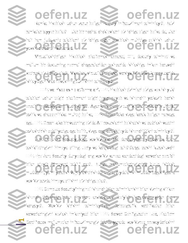 1Ramka   hisoblash   uchun   zarur   bo'lgan   haqiqiy   infratuzilmani   ta'minlaydi.   Ba'zi
ramkalar tayyor bo'ladi - ular bir nechta cheklovlarni o'z ichiga olgan bo'lsa-da, ular
hali   ham   juda   aniq   talablarni   o'z   ichiga   olgan   hisoblash   muhitiga   qo'shish   uchun
yaxshi element hisoblanadi.
Virtuallashtirilgan   hisoblash   platformasi   apparat,   OT,   dasturiy   ta'minot   va
ma'lum   bir   dasturning   normal   chegaralaridan   tashqarida   ishlashiga   imkon   beruvchi
xotirani o'z ichiga oladi. Masalan, virtuallashtirilgan versiya Windows kompyuterida
ishlaydigan Mac ilovasining tuzilishini ta'minlaydi.
HPE va hisoblash platformalari.  HPE hisoblash tizimlari o'ziga xos ish yuki
talablari   uchun   to'g'ri   platformani   to'g'ri   joyga   noyob   va   ishonchli   yetkazib   berish
orqali innovatsiyalarni kuchaytiradi. Agar korxonangiz turli xil ma'lumotlar muhitida
tezlik   va   chaqqonlikka   muhtoj   bo'lsa,   HPE   GreenLake   sizga   kerak   bo'lgan   narsaga
ega. HPE GreenLake bir vaqtning o'zida AT resurslarini bo'shatish va qadrlash vaqtini
tezlashtirish qobiliyatiga ega bo'lib, sizga eng kerakli joyda ishonchlilikni ta'minlaydi.
HPE   ProLiant   Security   bilan   xavfsizlikka   360   daraja   yaxlit   yondashuv   bilan
tashkilotingizni   himoya   qiling.   Joriy   va   kelajakdagi   tahdidlarga   qarshi   kurashuvchi
HPE  ProLiant  Security dunyodagi  eng xavfsiz sanoat  standartidagi  serverlar  portfeli
bilan   ajoyib   himoyani   taklif   etadi.   Bunga   ma lumotlaringizning   butun   ishlash	
ʼ
muddatini, ya ni yaratish va joylashtirishdan tortib, foydalanish muddati tugashigacha	
ʼ
xavfsiz tarzda himoya qilishni o z ichiga oladi.	
ʻ
HPE Compute Security’ning nol ishonch bilan ta minlanishi bilan sizning silikon	
ʼ
ishonch   ildizingiz   butun   ProLiant   arxitekturasi   bo ylab   har   qachongidan   ham
ʻ
kengaydi.   Xavfsiz   kirishni   ta'minlaydigan   kriptografik   sertifikatlar   bilan
serverlaringizni   sozlash   imkoniyati   bilan   HPE   Server   Configuration   Loc,   Platform
Certificates   ma'lumotlar   infratuzilmangiz   ichida   yanada   xavfsizroq   provayderlashni 