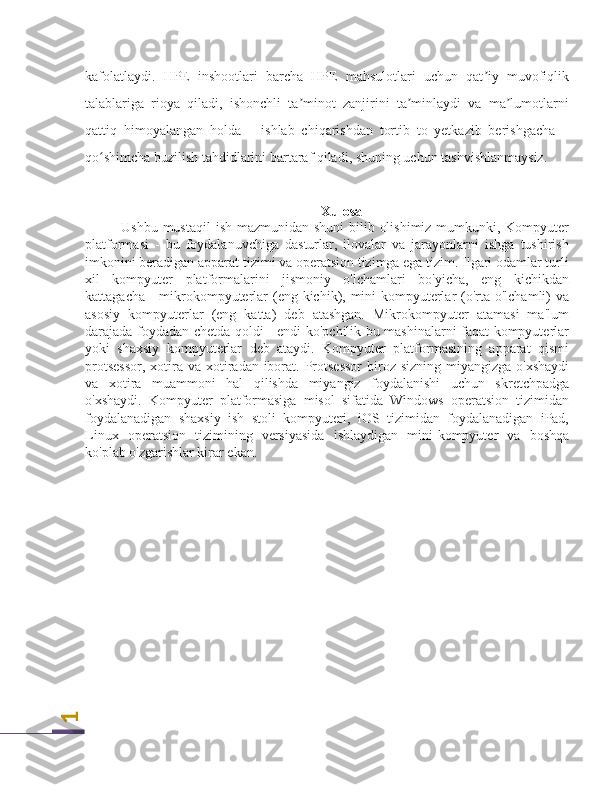1kafolatlaydi.   HPE   inshootlari   barcha   HPE   mahsulotlari   uchun   qat iy   muvofiqlik	
ʼ
talablariga   rioya   qiladi,   ishonchli   ta minot   zanjirini   ta minlaydi   va   ma lumotlarni	
ʼ ʼ ʼ
qattiq   himoyalangan   holda   –   ishlab   chiqarishdan   tortib   to   yetkazib   berishgacha   –
qo shimcha buzilish tahdidlarini bartaraf qiladi, shuning uchun tashvishlanmaysiz.	
ʻ
Xulosa
Ushbu mustaqil  ish mazmunidan shuni  bilib olishimiz mumkunki, Kompyuter
platformasi   -   bu   foydalanuvchiga   dasturlar,   ilovalar   va   jarayonlarni   ishga   tushirish
imkonini beradigan apparat tizimi va operatsion tizimga ega tizim. Ilgari odamlar turli
xil   kompyuter   platformalarini   jismoniy   o'lchamlari   bo'yicha,   eng   kichikdan
kattagacha - mikrokompyuterlar (eng kichik), mini-kompyuterlar  (o'rta o'lchamli)  va
asosiy   kompyuterlar   (eng   katta)   deb   atashgan.   Mikrokompyuter   atamasi   ma'lum
darajada foydadan chetda qoldi - endi ko'pchilik bu mashinalarni faqat kompyuterlar
yoki   shaxsiy   kompyuterlar   deb   ataydi.   Kompyuter   platformasining   apparat   qismi
protsessor,  xotira va xotiradan iborat. Protsessor  biroz sizning miyangizga  o'xshaydi
va   xotira   muammoni   hal   qilishda   miyangiz   foydalanishi   uchun   skretchpadga
o'xshaydi.   Kompyuter   platformasiga   misol   sifatida   Windows   operatsion   tizimidan
foydalanadigan   shaxsiy   ish   stoli   kompyuteri,   iOS   tizimidan   foydalanadigan   iPad,
Linux   operatsion   tizimining   versiyasida   ishlaydigan   mini-kompyuter   va   boshqa
ko'plab o'zgarishlar kirar ekan.  