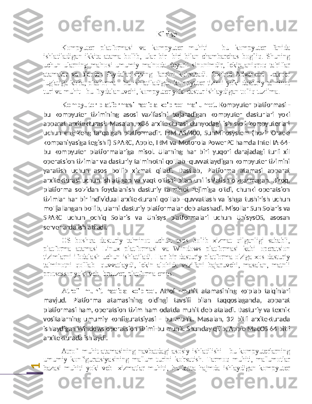 1Kirish
Kompyuter   platformasi   va   kompyuter   muhiti   -   bu   kompyuter   fanida
ishlatiladigan   ikkita   atama   bo'lib,   ular   bir   -biri   bilan   chambarchas   bog'liq.   Shuning
uchun   ularning   ma'nosi   umumiy   ma'noda   deyarli   sinonimdir,   lekin   aniqroq   ta'riflar
atamalar   va   ulardan   foydalanishning   farqini   ko'rsatadi.   Oxford   Advanced   Learner
lug'atiga ko'ra, platforma - bu ishlatiladigan kompyuter  tizimi  yoki dasturiy ta'minot
turi va muhit - bu foydalanuvchi, kompyuter yoki dastur ishlaydigan to'liq tuzilma.
Kompyuter platformasi haqida ko'proq ma'lumot.  Kompyuter platformasi -
bu   kompyuter   tizimining   asosi   vazifasini   bajaradigan   kompyuter   dasturlari   yoki
apparat   arxitekturasi.   Masalan,   x86   arxitekturasi   dunyodagi   ish   stoli   kompyuterlari
uchun   eng   keng   tarqalgan   platformadir.   IBM   AS/400,   SunMirosystem   (hozir   Oracle
kompaniyasiga tegishli) SPARC, Apple, IBM va Motorola PowerPC hamda Intel IA-64-
bu   kompyuter   platformalariga   misol.   Ularning   har   biri   yuqori   darajadagi   turli   xil
operatsion tizimlar va dasturiy ta'minotni qo'llab -quvvatlaydigan kompyuter tizimini
yaratish   uchun   asos   bo'lib   xizmat   qiladi.   Dastlab,   Platforma   atamasi   apparat
arxitekturasi uchun  ishlatilgan   va  vaqt  o'tishi  bilan  uni  ishlatish  o'zgarmagan.  Biroq,
platforma   so'zidan   foydalanish   dasturiy   ta'minot   rejimiga   o'tdi,   chunki   operatsion
tizimlar   har   bir   individual   arxitekturani   qo'llab   -quvvatlash   va   ishga   tushirish   uchun
mo'ljallangan bo'lib, ularni dasturiy platformalar deb atashadi. Misollar Sun Solaris va
SPARC   uchun   ochiq   Solaris   va   Unisys   platformalari   uchun   UnisysOS,   asosan
serverlarda ishlatiladi.
OS   boshqa   dasturiy   ta'minot   uchun   asos   bo'lib   xizmat   qilganligi   sababli,
platforma   atamasi   Linux   platformasi   va   Windows   platformasi   kabi   operatsion
tizimlarni   ifodalash   uchun   ishlatiladi.   Har   bir   dasturiy   platforma   o'ziga   xos   dasturiy
ta'minotni   qo'llab   -quvvatlaydi,   lekin   alohida   vazifani   bajaruvchi,   masalan,   matnli
protsessor yoki veb -brauzer, platforma emas.
Atrof   -muhit   haqida   ko'proq.   Atrof   -muhit   atamasining   ko'plab   talqinlari
mavjud.   Platforma   atamasining   oldingi   tavsifi   bilan   taqqoslaganda,   apparat
platformasi ham, operatsion tizim ham odatda muhit deb ataladi. Dasturiy va texnik
vositalarning   umumiy   konfiguratsiyasi   -   bu   muhit.   Masalan,   32   bitli   arxitekturada
ishlaydigan Windows operatsion tizimi-bu muhit. Shunday qilib, Apple MacOS 64-bitli
arxitekturada ishlaydi.
Atrof  -muhit  atamasining  navbatdagi  asosiy  ishlatilishi  -  bu kompyuterlarning
umumiy   konfiguratsiyasining   ma'lum   turini   ko'rsatish.   Tarmoq   muhiti,   ma'lumotlar
bazasi   muhiti   yoki   veb   -xizmatlar   muhiti,   bu   katta   hajmda   ishlaydigan   kompyuter 