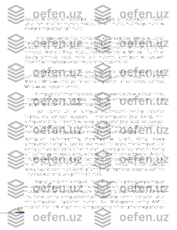 1dasturlari   va   apparat   konfiguratsiyasi.   U   ancha   sodda   konfiguratsiyalarni   ifodalash
uchun   ham   ishlatilishi   mumkin;   masalan,   ish   stoli   muhiti,   multimediya   muhiti   va
shaxsiy kompyuterdagi o'yin muhiti.
Ishlab  chiqaruvchiga   bitta  muhitda   turli   xil   funktsiyalarga  kirishga   va   ulardan
foydalanishga imkon beradigan yagona dasturiy ta'minotga kiritilgan ishlab chiquvchi
vositalarni   taklif   etuvchi   dastur,   Integrated   Development   Environment   (IDE)   deb
nomlanadi.   Microsoft   Visual   Studio,   Oracle   JDeveloper   va   WinDev   -   bu   bir   xil
dasturiy   ta'minotda   odatda   manba   kodi   muharriri,   kompilyator   va   tuzatuvchi
birlashtirilgan integratsiyalashgan rivojlanish muhitiga misollar.
Kompyuter   platformasi   -   bu   dastur,   dastur   yoki   jarayon   ishlaydigan   apparat
qurilmasi va operatsion tizimdan iborat tizim. Kompyuter platformasiga misol sifatida
Microsoft   Windows   o'rnatilgan   ish   stoli   kompyuteridir.   Ish   stoli   apparat   qurilmasi,
Windows esa operatsion tizimdir.
Kompyuter platformasining apparat qismi protsessor, xotira va xotiradan iborat.
Protsessor   biroz   sizning   miyangizga   o'xshaydi   va   xotira   muammoni   hal   qilishda
miyangiz foydalanishi uchun skretchpadga o'xshaydi.
Ilgari   odamlar   turli   xil   kompyuter   platformalarini   jismoniy   o'lchamlari
bo'yicha,   eng   kichikdan   kattagacha   -   mikrokompyuterlar   (eng   kichik),   mini-
kompyuterlar   (o'rta   o'lchamli)   va   asosiy   kompyuterlar   (eng   katta)   deb   atashgan.
Mikrokompyuter atamasi ma'lum darajada foydadan chetda qoldi - endi ko'pchilik bu
mashinalarni faqat kompyuterlar yoki shaxsiy kompyuterlar deb ataydi.
Kompyuter   platformalarining   o'lchamlari   va   turlari.   Keling,   shaxsiy
kompyuterdan boshlaylik - agar  siz  "eski  maktab" bo'lsangiz,  mikrokompyuter. Ular
sizning qo'lingiz kabi kichik bo'lishi mumkin - planshet yoki hatto smartfon. Sizning
qo'l   qurilmangiz   protsessor,   xotira,   xotira   va   operatsion   tizimga   (masalan,   Android,
iOS, Windows va boshqalar) ega bo'lgani uchun talablarga javob beradi. Noutbuk va
ish   stoli   kompyuterlari   ham   ushbu   toifaga   kiritiladi.   Nisbatan   hisoblash   quvvatiga
kelsak, bugungi arzon noutbuklar 80-yillarning meynfreymlariga qaraganda kuchliroq
– biz qisqa vaqt ichida uzoq yo‘lni bosib o‘tdik!
Keyingi o'rinda mini-kompyuter - hajmi va quvvati bo'yicha shaxsiy kompyuter
va   asosiy   kompyuter   o'rtasida.   Minikompyuterlar   ko'p   sonli   foydalanuvchilar   va
murakkab   hisoblash   vazifalarini   bajarish   uchun   mo'ljallangan.   Masalan,   kichik   va
o'rta   biznes   o'zining   kompyuterlashtirilgan   buxgalteriya   tizimini   boshqarish   uchun
mini-kompyuterdan   foydalanishi   mumkin.   Sun   Microsystems   o'zining   AS/400
modellari   bilan   IBM   singari   mini-kompyuterlarning   birinchi   yirik   provayderlaridan 