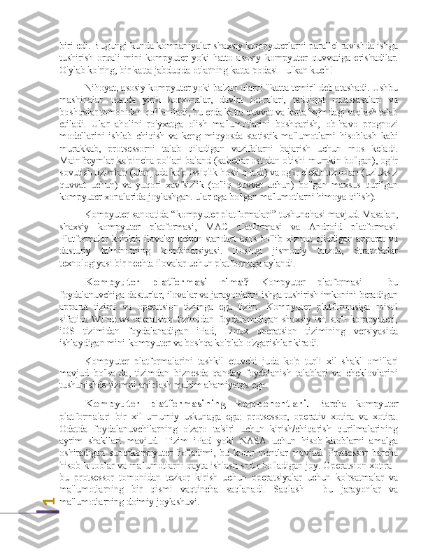 1biri edi. Bugungi kunda kompaniyalar shaxsiy kompyuterlarni parallel ravishda ishga
tushirish   orqali   mini-kompyuter   yoki   hatto   asosiy   kompyuter   quvvatiga   erishadilar.
O'ylab ko'ring, bir katta jabduqda otlarning katta podasi - ulkan kuch!
Nihoyat, asosiy kompyuter yoki ba'zan ularni "katta temir" deb atashadi. Ushbu
mashinalar   odatda   yirik   korxonalar,   davlat   idoralari,   tadqiqot   muassasalari   va
boshqalar tomonidan qo'llaniladi, bu erda katta quvvat va katta hajmdagi saqlash talab
etiladi.   Ular   aholini   ro'yxatga   olish   ma'lumotlarini   boshqarish,   ob-havo   prognozi
modellarini   ishlab   chiqish   va   keng   miqyosda   statistik   ma'lumotlarni   hisoblash   kabi
murakkab,   protsessorni   talab   qiladigan   vazifalarni   bajarish   uchun   mos   keladi.
Mainfreymlar ko'pincha pollari baland (kabellar ostidan o'tishi mumkin bo'lgan), og'ir
sovutish tizimlari (ular juda ko'p issiqlik hosil qiladi) va og'ir elektr tizimlari (uzluksiz
quvvat   uchun)   va   yuqori   xavfsizlik   (to'liq   quvvat   uchun)   bo'lgan   maxsus   qurilgan
kompyuter xonalarida joylashgan. ular ega bo'lgan ma'lumotlarni himoya qilish).
Kompyuter sanoatida “kompyuter platformalari” tushunchasi mavjud. Masalan,
shaxsiy   kompyuter   platformasi,   MAC   platformasi   va   Android   platformasi.
Platformalar   ko'plab   ilovalar   uchun   standart   asos   bo'lib   xizmat   qiladigan   apparat   va
dasturiy   ta'minotning   kombinatsiyasi.   Boshqa   jismoniy   tarzda,   StratoSolar
texnologiyasi bir nechta ilovalar uchun platformaga aylandi.
Kompyuter   platformasi   nima?   Kompyuter   platformasi   -   bu
foydalanuvchiga dasturlar, ilovalar va jarayonlarni ishga tushirish imkonini beradigan
apparat   tizimi   va   operatsion   tizimga   ega   tizim.   Kompyuter   platformasiga   misol
sifatida   Windows   operatsion   tizimidan   foydalanadigan   shaxsiy   ish   stoli   kompyuteri,
iOS   tizimidan   foydalanadigan   iPad,   Linux   operatsion   tizimining   versiyasida
ishlaydigan mini-kompyuter va boshqa ko'plab o'zgarishlar kiradi.
Kompyuter   platformalarini   tashkil   etuvchi   juda   ko'p   turli   xil   shakl   omillari
mavjud   bo'lsa-da,   tizimdan   biznesda   qanday   foydalanish   talablari   va   cheklovlarini
tushunishda tizimni aniqlash muhim ahamiyatga ega.
Kompyuter   platformasining   komponentlari.   Barcha   kompyuter
platformalari   bir   xil   umumiy   uskunaga   ega:   protsessor,   operativ   xotira   va   xotira.
Odatda   foydalanuvchilarning   o'zaro   ta'siri   uchun   kirish/chiqarish   qurilmalarining
ayrim   shakllari   mavjud.   Tizim   iPad   yoki   NASA   uchun   hisob-kitoblarni   amalga
oshiradigan   superkompyuter   bo'ladimi,   bu   komponentlar   mavjud.   Protsessor   barcha
hisob-kitoblar va ma'lumotlarni qayta ishlash sodir bo'ladigan joy. Operatsion xotira -
bu   protsessor   tomonidan   tezkor   kirish   uchun   operatsiyalar   uchun   ko'rsatmalar   va
ma'lumotlarning   bir   qismi   vaqtincha   saqlanadi.   Saqlash   -   bu   jarayonlar   va
ma'lumotlarning doimiy joylashuvi. 