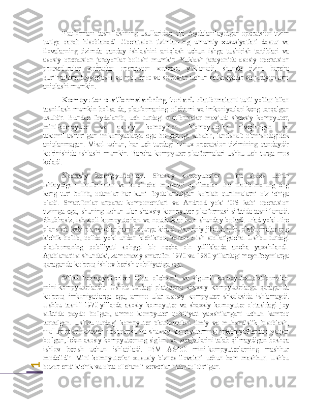 1Platformani   tasniflashning   usullaridan   biri   foydalanilayotgan   operatsion   tizim
turiga   qarab   hisoblanadi.   Operatsion   tizimlarning   umumiy   xususiyatlari   dastur   va
ilovalarning   tizimda   qanday   ishlashini   aniqlash   uchun   ishga   tushirish   tartiblari   va
asosiy   operatsion   jarayonlar   bo'lishi   mumkin.   Yuklash   jarayonida   asosiy   operatsion
protseduralar   xotiradan   operatsion   xotiraga   yuklanadi,   shunda   tizim   barcha
qurilmalarni   tayyorlashi   va   ma'lumot   va   so'rovlar   uchun   reaktsiyalar   va  jarayonlarni
aniqlashi mumkin.
Kompyuter platformalarining turlari.   Platformalarni turli yo'llar bilan
tasniflash mumkin bo'lsa-da, platformaning o'lchami va imkoniyatlari keng tarqalgan
usuldir.   Bundan   foydalanib,   uch   turdagi   platformalar   mavjud:   shaxsiy   kompyuter,
mini-kompyuter   va   asosiy   kompyuter.   Kompyuterlar   rivojlangan   va
takomillashtirilgan   imkoniyatlarga   ega   bo'lganligi   sababli,   landshaft   o'tmishdagidek
aniqlanmagan.   Misol   uchun,   har   uch   turdagi   Linux   operatsion   tizimining   qandaydir
ko'rinishida   ishlashi   mumkin.   Barcha   kompyuter   platformalari   ushbu   uch   turga   mos
keladi.
Shaxsiy   kompyuterlar.   Shaxsiy   kompyuterlar   -   bu   shaxs   uchun
ishlaydigan   platformalar   va   ko'pincha   mustaqil   qurilmalar.   Bu   platformaning   eng
keng   turi   bo'lib,   odamlar   har   kuni   foydalanadigan   ko'plab   qurilmalarni   o'z   ichiga
oladi.   Smartfonlar   apparat   komponentlari   va   Android   yoki   iOS   kabi   operatsion
tizimga ega, shuning uchun ular shaxsiy kompyuter platformasi sifatida tasniflanadi.
Shubhasiz, ish stoli kompyuterlari va noutbuklar ham shunday bo'ladi. IPad yoki Fire
plansheti kabi planshetlar ham bu turga kiradi. Jismoniy jihatdan, bu platformalar eng
kichik   bo'lib,   qo'lda   yoki   undan   kichikroq,   kattaroq   ish   stollarigacha.   Ushbu   turdagi
platformaning   qobiliyati   so'nggi   bir   necha   o'n   yilliklarda   ancha   yaxshilandi.
Ajablanarlisi shundaki, zamonaviy smartfon 1970 va 1980 yillardagi meynfreymlarga
qaraganda ko'proq ishlov berish qobiliyatiga ega.
Mini   kompyuterlar   O'rta   o'lchamli   va   sig'imli   kompyuter   platformalari
mini-kompyuterlardir.   Ushbu   turdagi   platforma   shaxsiy   kompyuterlarga   qaraganda
ko'proq   imkoniyatlarga   ega,   ammo   ular   asosiy   kompyuter   shkalasida   ishlamaydi.
Ushbu   tasnif   1970-yillarda   asosiy   kompyuter   va   shaxsiy   kompyuter   o'rtasidagi   joy
sifatida   paydo   bo'lgan,   ammo   kompyuter   qobiliyati   yaxshilangani   uchun   kamroq
tarqalgan.   Ushbu   turdagi   kompyuter   platformalari   ilmiy   va   muhandislik   hisoblash,
ma'lumotlar   bazasini   boshqarish   va   shaxsiy   kompyuterning   imkoniyatlaridan   yuqori
bo'lgan, lekin asosiy kompyuterning sig'imi va xarajatlarini talab qilmaydigan boshqa
ishlov   berish   uchun   ishlatiladi.   IBM   AS400   mini-kompyuterlarning   mashhur
modelidir.   Mini-kompyuterlar   xususiy   biznes   ilovalari   uchun   ham   mashhur.   Ushbu
bozor endi kichik va o'rta o'lchamli serverlar bilan to'ldirilgan. 