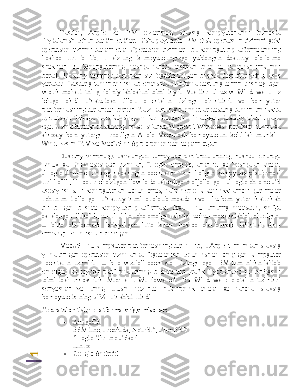 1Dastlab,   Apple   va   IBM   o'zlarining   shaxsiy   kompyuterlarini   biznesda
foydalanish uchun taqdim etdilar. O'sha paytlarda IBM disk operatsion tizimini yoki
operatsion tizimni taqdim etdi. Operatsion tizimlar - bu kompyuter platformalarining
boshqa   turi   bo'lib,   u   sizning   kompyuteringizga   yuklangan   dasturiy   platforma
shaklidir.   Bu   kompyuterning   boshqa   barcha   qismlari   bilan   aloqa   qilish   imkonini
beradi.   Dasturiy   ta'minot   dasturlari   siz   foydalanadigan   boshqa   dasturlar   uchun   asos
yaratadi. Dasturiy ta'minotni ishlab chiqishda platforma dasturiy ta'minot ishlayotgan
vaqtda mahsulotning doimiy ishlashini ta'minlaydi. Misollar Linux va Windows-ni o'z
ichiga   oladi.   Dasturlash   tillari   operatsion   tizimga   o'rnatiladi   va   kompyuter
platformasining turlaridan biridir. Ba'zi dasturiy ta'minotlar dasturiy ta'minotni ikkita
operatsion   tizimga   mos   kelishiga   imkon   beruvchi   o'rnatilgan   dasturiy   platformaga
ega. Ushbu turdagi dasturlarga misol sifatida Microsoft Windows operatsion tizimi va
shaxsiy   kompyuterga   o'rnatilgan   Apple   Macintosh   kompyuterini   keltirish   mumkin.
Windows-ni IBM va MacOS-ni Apple tomonidan taqdim etgan.
Dasturiy   ta'minotga   asoslangan   kompyuter   platformalarining   boshqa   turlariga
Linux   va   Unix   asosidagi   tizimlar,   Google   chrome,   android   va   boshqalar   kiradi.
Google Chrome Linuxga asoslangan operatsion tizim bo'lgan kompyuter platformasi
turi bo'lib, bir qator cho'zilgan ilovalarda ishlashga mo'ljallangan. Google chrome OS
asosiy ish stoli  kompyuterlari uchun emas, balki netbook kabi ikkilamchi qurilmalar
uchun mo'ljallangan. Dasturiy ta'minot platformasida Java - bu kompyuter dasturlash
tili   bo'lgan   boshqa   kompyuter   platformasi.   Java   -   bu   umumiy   maqsadli,   sinfga
asoslangan til bo'lib, uni iloji boricha amalga oshirish uchun maxsus ishlab chiqilgan.
U   bitta   platformada   ishlaydigan   bitta   kodni   boshqa   platformada   ishlatish   shart
emasligi uchun ishlab chiqilgan.
MacOS - bu kompyuter platformasining turi bo'lib, u Apple tomonidan shaxsiy
yo'naltirilgan   operatsion   tizimlarida   foydalanish   uchun   ishlab   chiqilgan   kompyuter
operatsion   tizimidir.   U   ko'p   vazifali   operatsion   tizimga   ega.   IBM   tomonidan   ishlab
chiqilgan   kompyuter   platformalarining   boshqa   turi   grafik   foydalanuvchi   interfeysini
ta'minlash   maqsadida   Microsoft   Windows   edi.   Bu   Windows   operatsion   tizimlari
seriyasidir   va   uning   ulushi   bozorda   hukmronlik   qiladi   va   barcha   shaxsiy
kompyuterlarning 90% ni tashkil qiladi.
Operatsion tizim platformalariga misollar:
 AmigaOS   
 BSM line, FreeAids,  NetBSD ,  OpenBSD
 Google Chrome OSsad   
 Linux   
 Google Android 