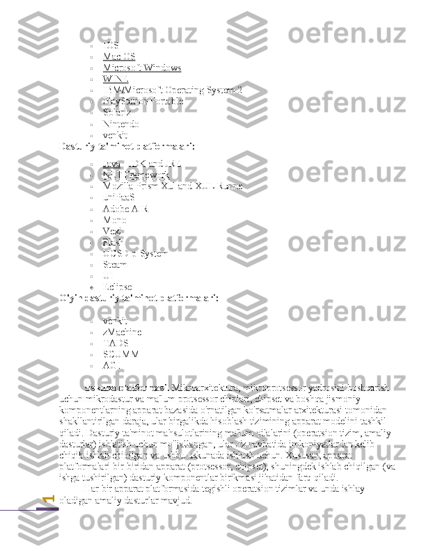 1 IOS
 Mac OS   
 Microsoft Windows   
 WINE   
 IBM/Microsoft Operating System 2
 PlayStation Portable
 Solariz   
 Nintendo
 venkit
Dasturiy ta'minot platformalari:
 Java      - JDK and JRE
 NET Framework   
 Mozilla Prism      Xul  and XUL Runne
 uniPaaS
 Adobe AIR
 Mono
 Vexi
 Flash
 UCSD p-System
 Steam
 UI
 Eclipse
O'yin dasturiy ta'minot platformalari:
 venkit
 zMachine
 TADS
 SCUMM
 AGI
Uskuna platformasi.  Mikroarxitektura, mikroprotsessor yadrosini boshqarish 
uchun mikrodastur va ma'lum protsessor chiplari, chipset va boshqa jismoniy 
komponentlarning apparat bazasida o'rnatilgan ko'rsatmalar arxitekturasi tomonidan 
shakllantirilgan daraja, ular birgalikda hisoblash tizimining apparat modelini tashkil 
qiladi. Dasturiy ta'minot mahsulotlarining ma'lum oilalarini (operatsion tizim, amaliy 
dasturlar) ishlatish uchun mo'ljallangan, ular o'z navbatida imkoniyatlardan kelib 
chiqib ishlab chiqilgan va ushbu uskunada ishlash uchun. Xususan, apparat 
platformalari bir-biridan apparat (protsessor, chipset), shuningdek ishlab chiqilgan (va
ishga tushirilgan) dasturiy komponentlar birikmasi jihatidan farq qiladi.
Har bir apparat platformasida tegishli operatsion tizimlar va unda ishlay 
oladigan amaliy dasturlar mavjud. 