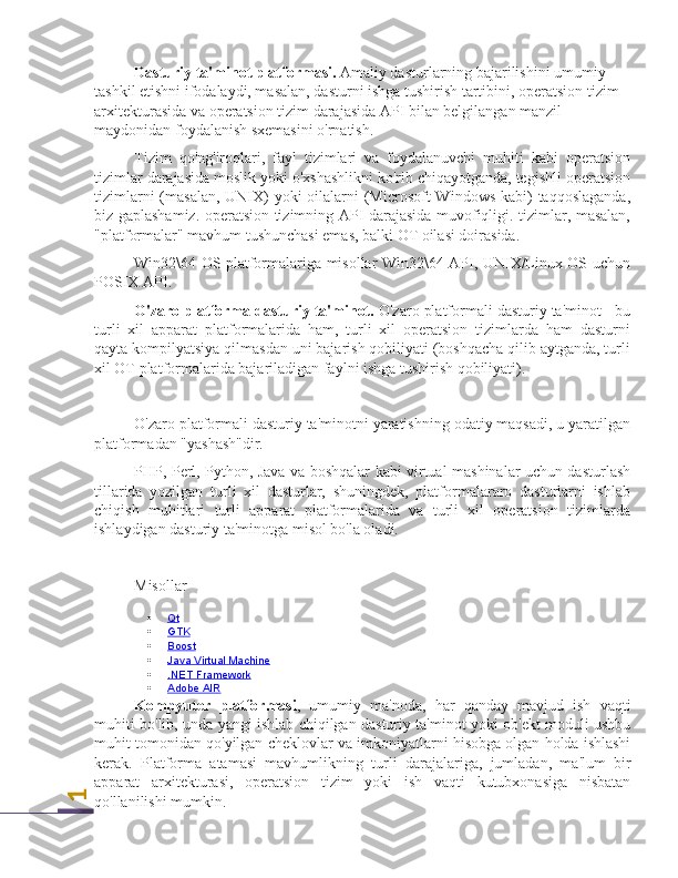 1Dasturiy ta'minot platformasi.  Amaliy dasturlarning bajarilishini umumiy 
tashkil etishni ifodalaydi, masalan, dasturni ishga tushirish tartibini, operatsion tizim 
arxitekturasida va operatsion tizim darajasida API bilan belgilangan manzil 
maydonidan foydalanish sxemasini o'rnatish. 
Tizim   qo'ng'iroqlari,   fayl   tizimlari   va   foydalanuvchi   muhiti   kabi   operatsion
tizimlar darajasida moslik yoki o'xshashlikni ko'rib chiqayotganda, tegishli operatsion
tizimlarni  (masalan,  UNIX)  yoki  oilalarni (Microsoft Windows kabi)  taqqoslaganda,
biz gaplashamiz. operatsion tizimning API darajasida muvofiqligi. tizimlar, masalan,
"platformalar" mavhum tushunchasi emas, balki OT oilasi doirasida.
Win32\64 OS platformalariga misollar Win32\64 API, UNIX/Linux OS uchun
POSIX API.
O'zaro platforma dasturiy ta'minot.  O'zaro platformali dasturiy ta'minot - bu
turli   xil   apparat   platformalarida   ham,   turli   xil   operatsion   tizimlarda   ham   dasturni
qayta kompilyatsiya qilmasdan uni bajarish qobiliyati (boshqacha qilib aytganda, turli
xil OT platformalarida bajariladigan faylni ishga tushirish qobiliyati).
O'zaro platformali dasturiy ta'minotni yaratishning odatiy maqsadi, u yaratilgan
platformadan "yashash"dir.
PHP, Perl, Python, Java va boshqalar kabi virtual mashinalar uchun dasturlash
tillarida   yozilgan   turli   xil   dasturlar,   shuningdek,   platformalararo   dasturlarni   ishlab
chiqish   muhitlari   turli   apparat   platformalarida   va   turli   xil   operatsion   tizimlarda
ishlaydigan dasturiy ta'minotga misol bo'la oladi.
Misollar
 Qt   
 GTK   
 Boost   
 Java Virtual Machine   
 .NET Framework   
 Adobe AIR   
Kompyuter   platformasi ,   umumiy   ma ' noda ,   har   qanday   mavjud   ish   vaqti
muhiti   bo ' lib ,  unda   yangi   ishlab   chiqilgan   dasturiy   ta ' minot   yoki   ob ' ekt   moduli   ushbu
muhit   tomonidan   qo ' yilgan   cheklovlar   va   imkoniyatlarni   hisobga   olgan   holda   ishlashi
kerak .   Platforma   atamasi   mavhumlikning   turli   darajalariga ,   jumladan ,   ma ' lum   bir
apparat   arxitekturasi ,   operatsion   tizim   yoki   ish   vaqti   kutubxonasiga   nisbatan
qo ' llanilishi   mumkin . 