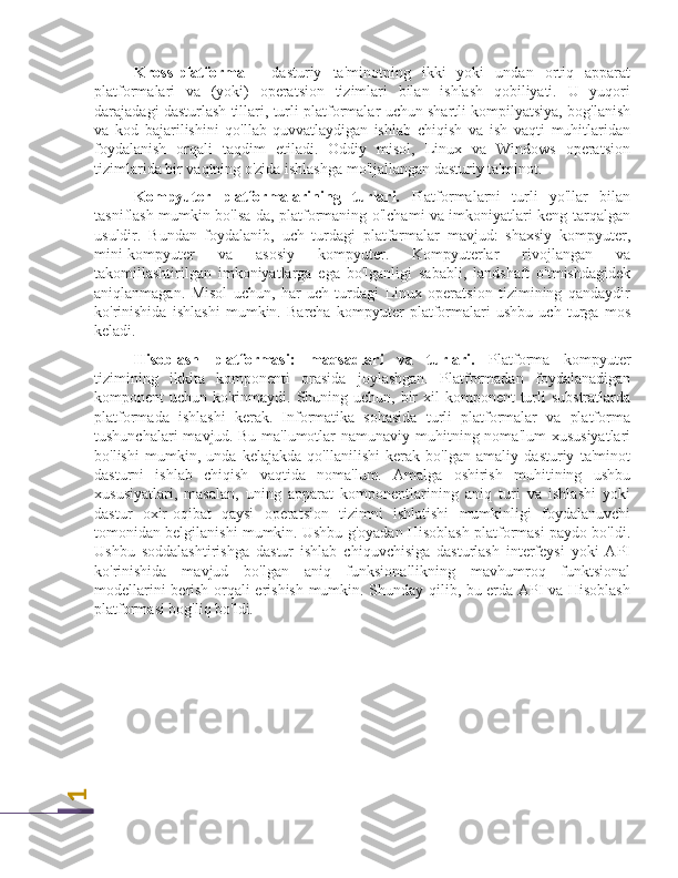 1Kross-platforma   -   dasturiy   ta'minotning   ikki   yoki   undan   ortiq   apparat
platformalari   va   (yoki)   operatsion   tizimlari   bilan   ishlash   qobiliyati.   U   yuqori
darajadagi dasturlash tillari, turli platformalar uchun shartli kompilyatsiya, bog'lanish
va   kod   bajarilishini   qo'llab-quvvatlaydigan   ishlab   chiqish   va   ish   vaqti   muhitlaridan
foydalanish   orqali   taqdim   etiladi.   Oddiy   misol,   Linux   va   Windows   operatsion
tizimlarida bir vaqtning o'zida ishlashga mo'ljallangan dasturiy ta'minot.
Kompyuter   platformalarining   turlari.   Platformalarni   turli   yo'llar   bilan
tasniflash mumkin bo'lsa-da, platformaning o'lchami va imkoniyatlari keng tarqalgan
usuldir.   Bundan   foydalanib,   uch   turdagi   platformalar   mavjud:   shaxsiy   kompyuter,
mini-kompyuter   va   asosiy   kompyuter.   Kompyuterlar   rivojlangan   va
takomillashtirilgan   imkoniyatlarga   ega   bo'lganligi   sababli,   landshaft   o'tmishdagidek
aniqlanmagan.   Misol   uchun,   har   uch   turdagi   Linux   operatsion   tizimining   qandaydir
ko'rinishida   ishlashi   mumkin.   Barcha   kompyuter   platformalari   ushbu   uch   turga   mos
keladi.
Hisoblash   platformasi:   maqsadlari   va   turlari.   Platforma   kompyuter
tizimining   ikkita   komponenti   orasida   joylashgan.   Platformadan   foydalanadigan
komponent  uchun ko'rinmaydi. Shuning uchun,  bir  xil  komponent  turli  substratlarda
platformada   ishlashi   kerak.   Informatika   sohasida   turli   platformalar   va   platforma
tushunchalari  mavjud.   Bu ma'lumotlar  namunaviy muhitning noma'lum  xususiyatlari
bo'lishi   mumkin,   unda   kelajakda   qo'llanilishi   kerak   bo'lgan   amaliy   dasturiy   ta'minot
dasturni   ishlab   chiqish   vaqtida   noma'lum.   Amalga   oshirish   muhitining   ushbu
xususiyatlari,   masalan,   uning   apparat   komponentlarining   aniq   turi   va   ishlashi   yoki
dastur   oxir-oqibat   qaysi   operatsion   tizimni   ishlatishi   mumkinligi   foydalanuvchi
tomonidan belgilanishi mumkin. Ushbu g'oyadan Hisoblash platformasi paydo bo'ldi.
Ushbu   soddalashtirishga   dastur   ishlab   chiquvchisiga   dasturlash   interfeysi   yoki   API
ko'rinishida   mavjud   bo'lgan   aniq   funksionallikning   mavhumroq   funktsional
modellarini berish orqali erishish mumkin. Shunday qilib, bu erda API va Hisoblash
platformasi bog'liq bo'ldi. 