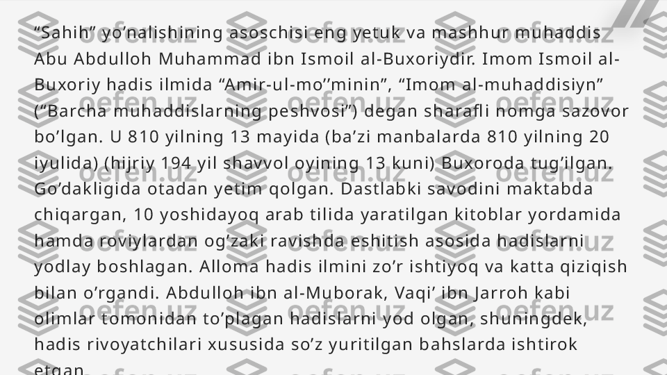 “ S a h i h ”   y o ’n a l i s h i n i n g   a s o s c h i s i   e n g   y e t u k   v a   m a s h h u r   m u h a d d i s  
A b u   A b d u l l o h   M u h a m m a d   i b n   I s m o i l   a l - B u xo r i y d i r.   I m o m   I s m o i l   a l -
B u xo r i y   h a d i s   i l m i d a   “A m i r - u l - m o ’ ’m i n i n ” ,   “ I m o m   a l - m u h a d d i s i y n ”  
( “ B a rc h a   m u h a d d i s l a r n i n g   p e s h v o s i ” )   d e g a n   s h a ra fl i   n o m g a   s a z ov o r  
b o’ l g a n .   U   8 1 0   y i l n i n g   1 3   m a y i d a   ( b a ’ z i   m a n b a l a rd a   8 1 0   y i l n i n g   2 0  
i y u l i d a )   ( h i j r i y   1 9 4   y i l   s h a v v o l   oy i n i n g   1 3   k u n i )   B u xo ro d a   t u g ’ i l g a n .  
G o ’d a k l i g i d a   o t a d a n   y e t i m   q o l g a n .   D a s t l a b k i   s a v o d i n i   m a k t a b d a  
c h i q a r g a n ,   1 0   y o s h i d a y o q   a ra b   t i l i d a   y a ra t i l g a n   k i t o b l a r   y o rd a m i d a  
h a m d a   rov i y l a rd a n   o g ’ z a k i   ra v i s h d a   e s h i t i s h   a s o s i d a   h a d i s l a r n i  
y o d l a y   b o s h l a g a n .   A l l o m a   h a d i s   i l m i n i   z o ’r   i s h t i y o q   v a   k a t t a   q i z i q i s h  
b i l a n   o ’r g a n d i .   A b d u l l o h   i b n   a l - M u b o ra k ,   Va q i ’   i b n   J a r ro h   k a b i  
o l i m l a r   t o m o n i d a n   t o’p l a g a n   h a d i s l a r n i   y o d   o l g a n ,   s h u n i n g d e k ,  
h a d i s   r i v oy a t c h i l a r i   x u s u s i d a   s o ’ z   y u r i t i l g a n   b a h s l a rd a   i s h t i ro k  
e t g a n   