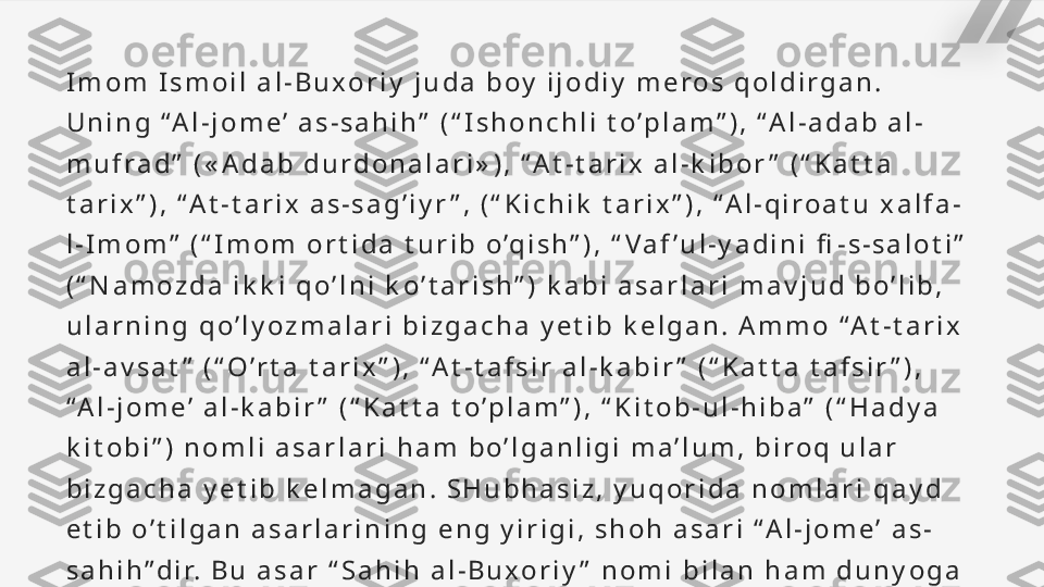 I m o m   I s m o i l   a l - B u x o r i y   j u d a   b o y   i j o d i y   m e r o s   q o l d i r g a n .  
U n i n g   “ A l - j o m e ’   a s - s a h i h ”   ( “ I s h o n c h l i   t o ’ p l a m ” ) ,   “ A l - a d a b   a l -
m u f r a d ”   ( « A d a b   d u r d o n a l a r i » ) ,   “ A t - t a r i x   a l - k i b o r ”   ( “ K a t t a  
t a r i x ” ) ,   “ A t - t a r i x   a s - s a g ’ i y r ” ,   ( “ K i c h i k   t a r i x ” ) ,   “ A l - q i r o a t u   x a l f a -
l - I m o m ”   ( “ I m o m   o r t i d a   t u r i b   o ’q i s h ” ) ,   “ V a f ’ u l - y a d i n i   fi - s - s a l o t i ”  
( “ N a m o z d a   i k k i   q o ’ l n i   k o ’ t a r i s h ” )   k a b i   a s a r l a r i   m a v j u d   b o ’ l i b ,  
u l a r n i n g   q o ’ l y o z m a l a r i   b i z g a c h a   y e t i b   k e l g a n .   A m m o   “ A t - t a r i x  
a l - a v s a t ”   ( “ O ’ r t a   t a r i x ” ) ,   “ A t - t a f s i r   a l - k a b i r ”   ( “ K a t t a   t a f s i r ” ) ,  
“ A l - j o m e ’   a l - k a b i r ”   ( “ K a t t a   t o ’ p l a m ” ) ,   “ K i t o b - u l - h i b a ”   ( “ H a d y a  
k i t o b i ” )   n o m l i   a s a r l a r i   h a m   b o ’ l g a n l i g i   m a ’ l u m ,   b i r o q   u l a r  
b i z g a c h a   y e t i b   k e l m a g a n .   S H u b h a s i z ,   y u q o r i d a   n o m l a r i   q a y d  
e t i b   o ’ t i l g a n   a s a r l a r i n i n g   e n g   y i r i g i ,   s h o h   a s a r i   “ A l - j o m e ’   a s -
s a h i h ” d i r.   B u   a s a r   “ S a h i h   a l - B u x o r i y ”   n o m i   b i l a n   h a m   d u n y o g a  
m a s h h u r.   