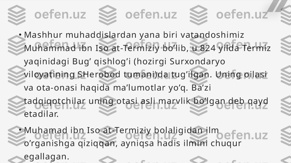 •
Ma s h hu r  m u h a d di s l a rd a n   y a n a   b i ri   va ta nd o s hi m i z  
Mu ha mm a d   i b n   I s o   a t -Te rm i zi y   bo’ l i b ,  u  82 4   y i l da   Te rmi z  
y a qi n i d a g i   Bu g ’   q i s h l o g ’ i   ( h oz i rgi   Su rxo n d a ry o  
vi l oya ti n i n g   S H e ro b o d   t um a n i ) d a   t u g’ i l ga n.   Un i n g  o i l a s i  
va   o t a - o n a s i   h a q i da   ma’ l u m o t l a r  yo’q.   Ba’ z i  
t a d qi q o t c h i l a r  un i n g   o t a s i   a s l i   ma rv l i k   bo’ l g a n   d eb   q a y d 
et a d i l a r.
•
Mu ha ma d  i bn   I s o   a t -Term i z i y   b o l a l i g i da n  i l m 
o’rg a n i s h g a   q i z i qq a n ,   a y n i qs a   h a d i s   i l mi n i   c h u qu r 
eg a l l a g a n .   