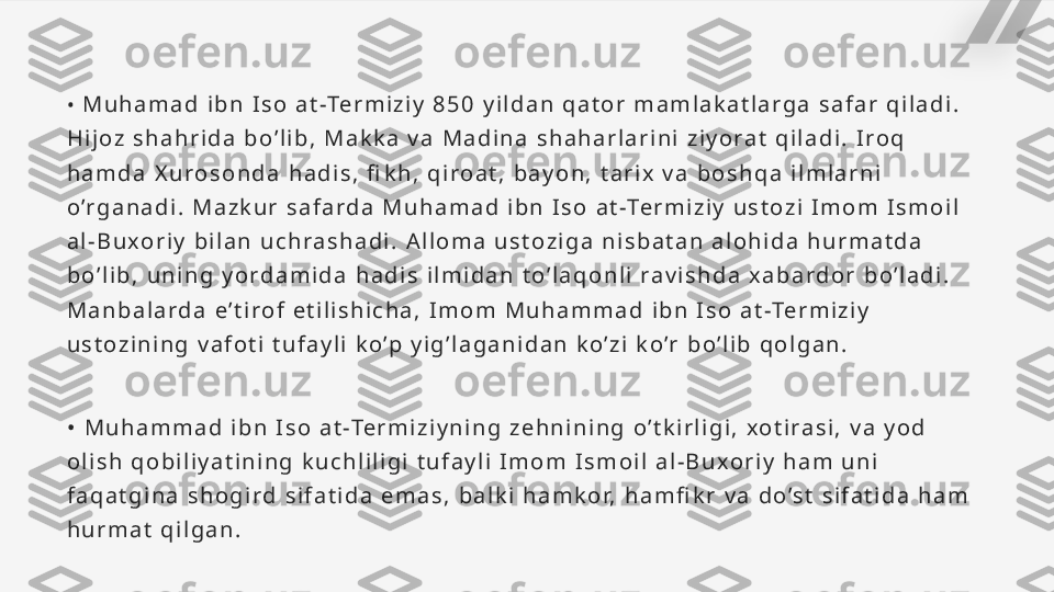 •   M u h a m a d   i b n   I s o   a t -Te r m i z i y   8 5 0   y i l d a n   q a t o r   m a m l a k a t l a r g a   s a f a r   q i l a d i .  
H i j o z   s h a h r i d a   b o ’ l i b ,   M a k k a   v a   M a d i n a   s h a h a r l a r i n i   z i y o r a t   q i l a d i .   I r o q  
h a m d a   X u r o s o n d a   h a d i s ,   fi k h ,   q i r o a t ,   b a y o n ,   t a r i x   v a   b o s h q a   i l m l a r n i  
o ’r g a n a d i .   M a z k u r   s a f a r d a   M u h a m a d   i b n   I s o   a t -Te r m i z i y   u s t o z i   I m o m   I s m o i l  
a l - B u x o r i y   b i l a n   u c h r a s h a d i .   A l l o m a   u s t o z i g a   n i s b a t a n   a l o h i d a   h u r m a t d a  
b o ’ l i b ,   u n i n g   y o r d a m i d a   h a d i s   i l m i d a n   t o ’ l a q o n l i   r a v i s h d a   x a b a r d o r   b o ’ l a d i .  
M a n b a l a r d a   e ’ t i r o f   e t i l i s h i c h a ,   I m o m   M u h a m m a d   i b n   I s o   a t -Te r m i z i y  
u s t o z i n i n g   v a f o t i   t u f a y l i   k o ’p   y i g ’ l a g a n i d a n   k o ’ z i   k o ’r   b o ’ l i b   q o l g a n .
•   M u h a m m a d   i b n   I s o   a t -Te r m i z i y n i n g   z e h n i n i n g   o ’ t k i r l i g i ,   x o t i r a s i ,   v a   y o d  
o l i s h   q o b i l i y a t i n i n g   k u c h l i l i g i   t u f a y l i   I m o m   I s m o i l   a l - B u x o r i y   h a m   u n i  
f a q a t g i n a   s h o g i r d   s i f a t i d a   e m a s ,   b a l k i   h a m k o r,   h a m fi k r   v a   d o ’s t   s i f a t i d a   h a m  
h u r m a t   q i l g a n .   