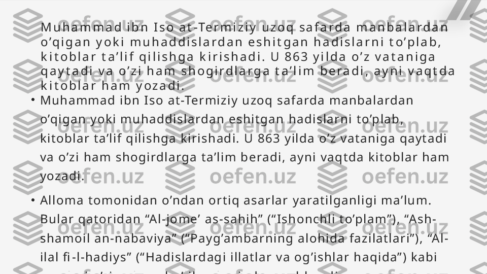 M u h a m m a d   i b n   I s o   a t -Te r m i z i y   u z o q   s a f a r d a   m a n b a l a r d a n  
o ’ q i g a n   y o k i   m u h a d d i s l a r d a n   e s h i t g a n   h a d i s l a r n i   t o ’ p l a b ,  
k i t o b l a r   t a ’ l i f   q i l i s h g a   k i r i s h a d i .   U   8 6 3   y i l d a   o ’ z   v a t a n i g a  
q a y t a d i   v a   o ’ z i   h a m   s h o g i r d l a r g a   t a ’ l i m   b e r a d i ,   a y n i   v a q t d a  
k i t o b l a r   h a m   y o z a d i .
•
M u h a m m a d   i b n   I s o   a t -Te r m i z i y   u z o q   s a f a rd a   m a n b a l a rd a n  
o ’q i g a n   y o k i   m u h a d d i s l a rd a n   e s h i t g a n   h a d i s l a r n i   t o ’p l a b ,  
k i t o b l a r   t a ’ l i f   q i l i s h g a   k i r i s h a d i .   U   8 6 3   y i l d a   o ’ z   v a t a n i g a   q a y t a d i  
v a   o ’ z i   h a m   s h o g i rd l a r g a   t a ’ l i m   b e ra d i ,   a y n i   v a q t d a   k i t o b l a r   h a m  
y o z a d i .
•
A l l o m a   t o m o n i d a n   o ’n d a n   o r t i q   a s a r l a r   y a ra t i l g a n l i g i   m a ’ l u m .  
B u l a r   q a t o r i d a n   “A l - j o m e ’   a s - s a h i h ”   ( “ I s h o n c h l i   t o ’p l a m ” ) ,   “A s h -
s h a m o i l   a n - n a b a v i y a ”   ( “ P a y g ’a m b a r n i n g   a l o h i d a   f a z i l a t l a r i ” ) ,   “A l -
i l a l   fi - l - h a d i y s ”   ( “ H a d i s l a rd a g i   i l l a t l a r   v a   o g ’ i s h l a r   h a q i d a ” )   k a b i  
a s a r l a r i   o ’r i n   o l g a n   b o ’ l i b ,   u l a r   j u d a   m a s h h u rd i r.   