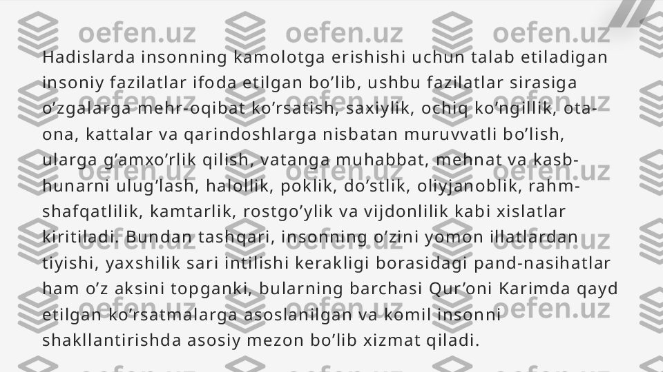 H a d i s l a rd a   i n s o n n i n g   k a m o l o t g a   e r i s h i s h i   u c h u n   t a l a b   e t i l a d i g a n  
i n s o n i y   f a z i l a t l a r   i f o d a   e t i l g a n   b o ’ l i b ,   u s h b u   f a z i l a t l a r   s i ra s i g a  
o ’ z g a l a r g a   m e h r - o q i b a t   k o ’r s a t i s h ,   s a x i y l i k ,   o c h i q   k o ’n g i l l i k ,   o t a -
o n a ,   k a t t a l a r   v a   q a r i n d o s h l a rg a   n i s b a t a n   m u r u v v a t l i   b o ’ l i s h ,  
u l a r g a   g ’a m xo’r l i k   q i l i s h ,   v a t a n g a   m u h a b b a t ,   m e h n a t   v a   k a s b -
h u n a r n i   u l u g ’ l a s h ,   h a l o l l i k ,   p o k l i k ,   d o ’s t l i k ,   o l i y j a n o b l i k ,   ra h m -
s h a f q a t l i l i k ,   k a m t a r l i k ,   ro s t g o ’ y l i k   v a   v i j d o n l i l i k   k a b i   x i s l a t l a r  
k i r i t i l a d i .   B u n d a n   t a s h q a r i ,   i n s o n n i n g   o ’ z i n i   y o m o n   i l l a t l a rd a n  
t i y i s h i ,   y a x s h i l i k   s a r i   i n t i l i s h i   k e ra k l i g i   b o ra s i d a g i   p a n d - n a s i h a t l a r  
h a m   o ’ z   a k s i n i   t o p g a n k i ,   b u l a r n i n g   b a rc h a s i   Q u r ’o n i   K a r i m d a   q a y d  
e t i l g a n   k o ’r s a t m a l a r g a   a s o s l a n i l g a n   v a   k o m i l   i n s o n n i  
s h a k l l a n t i r i s h d a   a s o s i y   m e z o n   b o ’ l i b   x i z m a t   q i l a d i .   