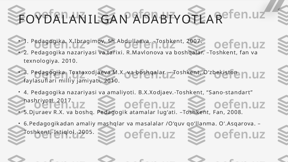 F O Y DA L A N I L GA N   A DA B I Y OT L A R
•
1 .   P e d a g o g i k a .   X . I b r a g i m o v,   S h . A b d u l l a e v a .   –To s h k e n t ,   2 0 0 7 .
•
2 .   P e d a g o g i k a   n a z a r i y a s i   v a   t a r i x i .   R . M a v l o n o v a   v a   b o s h q a l a r.   –To s h k e n t ,   f a n   v a  
t e x n o l o g i y a .   2 0 1 0 .
•
3 .   P e d a g o g i k a .   To x t a x o d j a e v a   M . X .   v a   b o s h q a l a r.   –   To s h k e n t ,   O ‘ z b e k i s t o n  
f a y l a s u fl a r i   m i l l i y   j a m i y a t i ,   2 0 1 0 .
•
4 .   P e d a g o g i k a   n a z a r i y a s i   v a   a m a l i y o t i .   B . X . X o d j a e v. -To s h k e n t ,   “ S a n o - s t a n d a r t ”  
n a s h r i y o t i ,   2 0 1 7 .
•
5 . D j u r a e v   R . X .   v a   b o s h q .   P e d a g o g i k   a t a m a l a r   l u g ‘a t i .   –To s h k e n t ,   F a n ,   2 0 0 8 .
•
6 . P e d a g o g i k a d a n   a m a l i y   m a s h q l a r   v a   m a s a l a l a r   / O ‘q u v   q o ‘ l l a n m a .   O ‘ . A s q a r o v a .   –
To s h k e n t ,   I s t i q l o l ,   2 0 0 5 .   