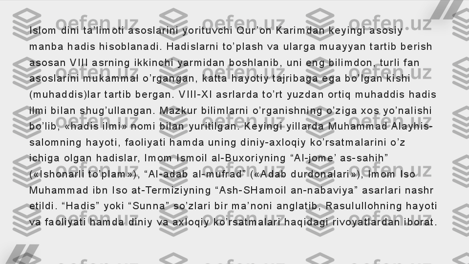 I s l o m   d i n i   t a ’ l i m o t i   a s o s l a r i n i   y o r i t u v c h i   Q u r ’ o n   K a r i m d a n   k e y i n g i   a s o s i y  
m a n b a   h a d i s   h i s o b l a n a d i .   H a d i s l a r n i   t o ’ p l a s h   v a   u l a r g a   m u a y y a n   t a r t i b   b e r i s h  
a s o s a n   V I I I   a s r n i n g   i k k i n c h i   y a r m i d a n   b o s h l a n i b ,   u n i   e n g   b i l i m d o n ,   t u r l i   f a n  
a s o s l a r i n i   m u k a m m a l   o ’ r g a n g a n ,   k a t t a   h a y o t i y   t a j r i b a g a   e g a   b o ’ l g a n   k i s h i  
( m u h a d d i s ) l a r   t a r t i b   b e r g a n .   V I I I - X I   a s r l a r d a   t o ’ r t   y u z d a n   o r t i q   m u h a d d i s   h a d i s  
i l m i   b i l a n   s h u g ’ u l l a n g a n .   M a z k u r   b i l i m l a r n i   o ’ r g a n i s h n i n g   o ’ z i g a   x o s   y o ’ n a l i s h i  
b o ’ l i b ,   « h a d i s   i l m i »   n o m i   b i l a n   y u r i t i l g a n .   K e y i n g i   y i l l a r d a   M u h a m m a d  A l a y h i s -
s a l o m n i n g   h a y o t i ,   f a o l i y a t i   h a m d a   u n i n g   d i n i y - a x l o q i y   k o ’ r s a t m a l a r i n i   o ’ z  
i c h i g a   o l g a n   h a d i s l a r,   I m o m   I s m o i l   a l - B u x o r i y n i n g   “ A l - j o m e ’  a s - s a h i h ”  
( « I s h o n a r l i   t o ’ p l a m » ) ,   “ A l - a d a b   a l - m u f r a d ”   ( « A d a b   d u r d o n a l a r i » ) ,   I m o m   I s o  
M u h a m m a d   i b n   I s o   a t - Te r m i z i y n i n g   “ A s h - S H a m o i l   a n - n a b a v i y a ”   a s a r l a r i   n a s h r  
e t i l d i .   “ H a d i s ”   y o k i   “ S u n n a ”   s o ’ z l a r i   b i r   m a ’ n o n i   a n g l a t i b ,   R a s u l u l l o h n i n g   h a y o t i  
v a   f a o l i y a t i   h a m d a   d i n i y   v a   a x l o q i y   k o ’ r s a t m a l a r i   h a q i d a g i   r i v o y a t l a r d a n   i b o r a t .     