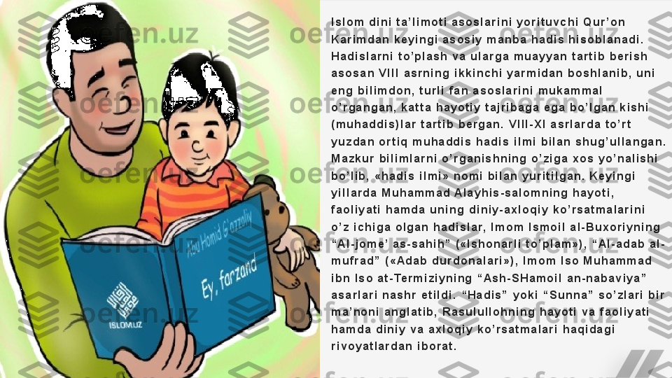 I s l o m   d i n i   t a ’ l i m o t i   a s o s l a r i n i   y o r i t u v c h i   Q u r ’ o n  
K a r i m d a n   k e y i n g i   a s o s i y   m a n b a   h a d i s   h i s o b l a n a d i .  
H a d i s l a r n i   t o ’ p l a s h   v a   u l a r g a   m u a y y a n   t a r t i b   b e r i s h  
a s o s a n   V I I I   a s r n i n g   i k k i n c h i   y a r m i d a n   b o s h l a n i b ,   u n i  
e n g   b i l i m d o n ,   t u r l i   f a n   a s o s l a r i n i   m u k a m m a l  
o ’ r g a n g a n ,   k a t t a   h a y o t i y   t a j r i b a g a   e g a   b o ’ l g a n   k i s h i  
( m u h a d d i s ) l a r   t a r t i b   b e r g a n .   V I I I - X I   a s r l a r d a   t o ’ r t  
y u z d a n   o r t i q   m u h a d d i s   h a d i s   i l m i   b i l a n   s h u g ’ u l l a n g a n .  
M a z k u r   b i l i m l a r n i   o ’ r g a n i s h n i n g   o ’ z i g a   x o s   y o ’ n a l i s h i  
b o ’ l i b ,   « h a d i s   i l m i »   n o m i   b i l a n   y u r i t i l g a n .   K e y i n g i  
y i l l a r d a   M u h a m m a d   A l a y h i s - s a l o m n i n g   h a y o t i ,  
f a o l i y a t i   h a m d a   u n i n g   d i n i y - a x l o q i y   k o ’ r s a t m a l a r i n i  
o ’ z   i c h i g a   o l g a n   h a d i s l a r,   I m o m   I s m o i l   a l - B u x o r i y n i n g  
“ A l - j o m e ’  a s - s a h i h ”   ( « I s h o n a r l i   t o ’ p l a m » ) ,   “ A l - a d a b   a l -
m u f r a d ”   ( « A d a b   d u r d o n a l a r i » ) ,   I m o m   I s o   M u h a m m a d  
i b n   I s o   a t - Te r m i z i y n i n g   “ A s h - S H a m o i l   a n - n a b a v i y a ”  
a s a r l a r i   n a s h r   e t i l d i .   “ H a d i s ”   y o k i   “ S u n n a ”   s o ’ z l a r i   b i r  
m a ’ n o n i   a n g l a t i b ,   R a s u l u l l o h n i n g   h a y o t i   v a   f a o l i y a t i  
h a m d a   d i n i y   v a   a x l o q i y   k o ’ r s a t m a l a r i   h a q i d a g i  
r i v o y a t l a r d a n   i b o r a t .   