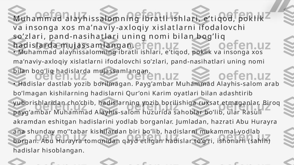 M u h a m m a d   a l a y h i s s a l o m n i n g   i b r a t l i   i s h l a r i ,   e ’ t i q o d ,   p o k l i k  
v a   i n s o n g a   x o s   m a ’ n a v i y - a x l o q i y   x i s l a t l a r n i   i f o d a l o v c h i  
s o ’ z l a r i ,   p a n d - n a s i h a t l a r i   u n i n g   n o m i   b i l a n   b o g ’ l i q  
h a d i s l a r d a   m u j a s s a m l a n g a n .
•   M u h a m m a d   a l a y h i s s a l o m n i n g   i b r a t l i   i s h l a r i ,   e ’ t i q o d ,   p o k l i k   v a   i n s o n g a   x o s  
m a ’n a v i y - a x l o q i y   x i s l a t l a r n i   i f o d a l o v c h i   s o ’ z l a r i ,   p a n d - n a s i h a t l a r i   u n i n g   n o m i  
b i l a n   b o g ’ l i q   h a d i s l a r d a   m u j a s s a m l a n g a n .
•   H a d i s l a r   d a s t l a b   y o z i b   b o r i l m a g a n .   P a y g ’a m b a r   M u h a m m a d   A l a y h i s - s a l o m   a r a b  
b o ’ l m a g a n   k i s h i l a r n i n g   h a d i s l a r n i   Q u r ’o n i   K a r i m   o y a t l a r i   b i l a n   a d a s h t i r i b  
y u b o r i s h l a r i d a n   c h o ’c h i b ,   h a d i s l a r n i n g   y o z i b   b o r i l i s h i g a   r u x s a t   e t m a g a n l a r.   B i r o q  
p a y g ’a m b a r   M u h a m m a d   A l a y h i s - s a l o m   h u z u r i d a   s a h o b l a r   b o ’ l i b ,   u l a r   R a s u l i  
a k r a m d a n   e s h i t g a n   h a d i s l a r i n i   y o d l a b   b o r g a n l a r.   J u m l a d a n ,   h a z r a t i   A b u   H u r a y r a  
a n a   s h u n d a y   m o ’ ’ t a b a r   k i s h i l a r d a n   b i r i   b o ’ l i b ,   h a d i s l a r n i   m u k a m m a l   y o d l a b  
b o r g a n .   A b u   H u r a y r a   t o m o n i d a n   q a y d   e t i l g a n   h a d i s l a r   t o ’g ’r i ,   i s h o n a r l i   ( s a h i h )  
h a d i s l a r   h i s o b l a n g a n .   