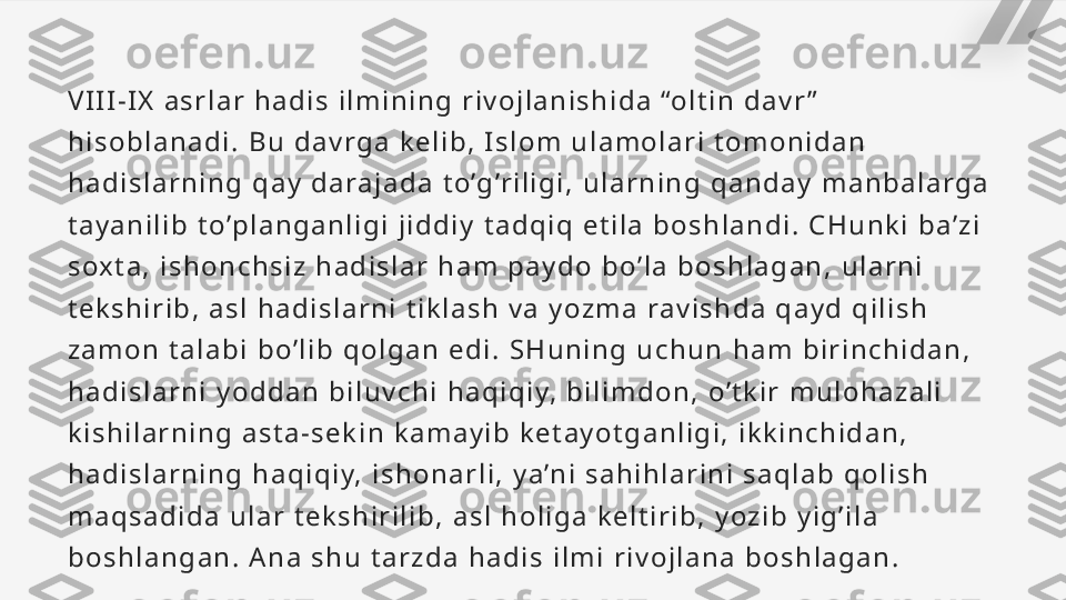 V I I I - I X   a s r l a r   h a d i s   i l m i n i n g   r i v o j l a n i s h i d a   “o l t i n   d a v r ”  
h i s o b l a n a d i .   B u   d a v r g a   k e l i b ,   I s l o m   u l a m o l a r i   t o m o n i d a n  
h a d i s l a r n i n g   q a y   d a ra j a d a   t o ’g ’r i l i g i ,   u l a r n i n g   q a n d a y   m a n b a l a r g a  
t a y a n i l i b   t o ’p l a n g a n l i g i   j i d d i y   t a d q i q   e t i l a   b o s h l a n d i .   C H u n k i   b a ’ z i  
s ox t a ,   i s h o n c h s i z   h a d i s l a r   h a m   p a y d o   b o ’ l a   b o s h l a g a n ,   u l a r n i  
t e k s h i r i b ,   a s l   h a d i s l a r n i   t i k l a s h   v a   y o z m a   ra v i s h d a   q a y d   q i l i s h  
z a m o n   t a l a b i   b o ’ l i b   q o l g a n   e d i .   S H u n i n g   u c h u n   h a m   b i r i n c h i d a n ,  
h a d i s l a r n i   y o d d a n   b i l u v c h i   h a q i q i y,   b i l i m d o n ,   o ’ t k i r   m u l o h a z a l i  
k i s h i l a r n i n g   a s t a - s e k i n   k a m a y i b   k e t a y o t g a n l i g i ,   i k k i n c h i d a n ,  
h a d i s l a r n i n g   h a q i q i y,   i s h o n a r l i ,   y a ’n i   s a h i h l a r i n i   s a q l a b   q o l i s h  
m a q s a d i d a   u l a r   t e k s h i r i l i b ,   a s l   h o l i g a   k e l t i r i b ,   y o z i b   y i g ’ i l a  
b o s h l a n g a n .   A n a   s h u   t a r z d a   h a d i s   i l m i   r i v o j l a n a   b o s h l a g a n .   