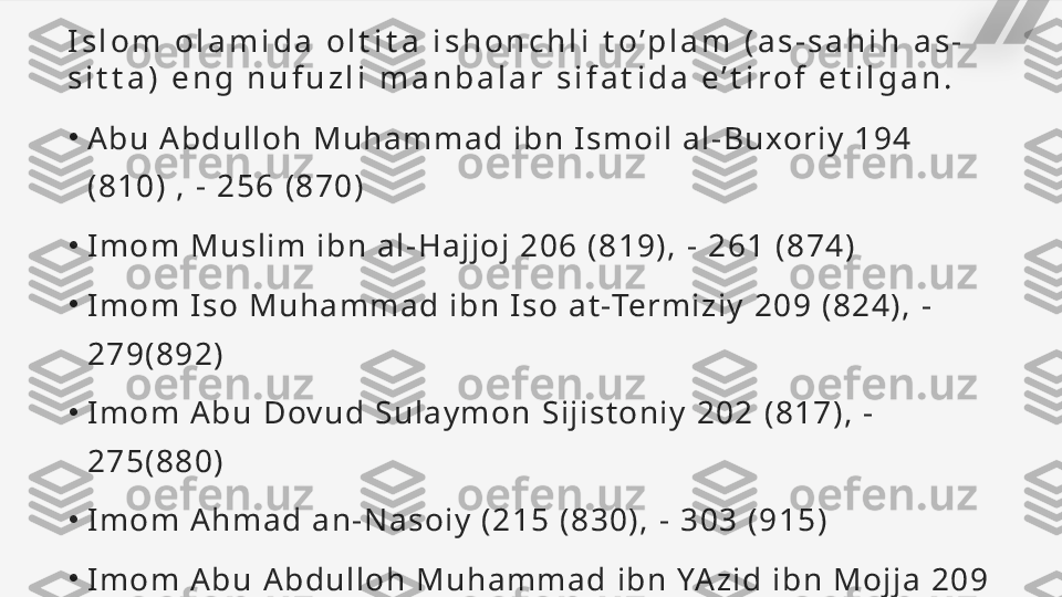 I s l o m   o l a m i d a   o l t i t a   i s h o n c h l i   t o ’ p l a m   ( a s - s a h i h   a s -
s i t t a )   e n g   n u f u z l i   m a n b a l a r   s i f a t i d a   e ’ t i r o f   e t i l g a n .
•
A bu   A b du l l o h   M u ha mm a d  i bn   Is mo i l   a l - Bu xo ri y   1 9 4  
( 81 0)   ,  -  25 6   ( 87 0 )
•
Im o m   M us l i m  i bn   a l - H a j j o j   2 06   ( 8 19 ) ,  -   26 1   ( 8 74 )
•
Im o m   I s o   Mu h a m ma d   i b n   I s o   a t -Term i z i y   20 9   ( 8 24 ) ,  -  
27 9 (8 9 2 )
•
Im o m   A b u  D ov ud   S u l a y mo n   Si j i s t o n i y   20 2   ( 8 17 ) ,  -  
27 5 (8 8 0 )
•
Im o m   A h m a d  a n - Na s o i y   ( 2 15   ( 8 30 ) ,  -   3 03   ( 9 15 )
•
Im o m   A b u  A bd u l l o h   Mu h a m ma d   i b n   YA zi d   i b n   Mo j j a   2 09  
( 82 4) ,  -   2 7 3( 88 6)   