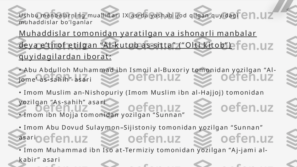 U s h b u   m a n b a l a r n i n g   m u a l l i fl a r i   I X   a s r d a   y a s h a b   i j o d   q i l g a n   q u y i d a g i  
m u h a d d i s l a r   b o ’ l g a n l a r
M u h a d d i s l a r   t o m o n i d a n   y a r a t i l g a n   v a   i s h o n a r l i   m a n b a l a r  
d e y a   e ’ t i r o f   e t i l g a n   “ A l - k u t u b   a s - s i t t a ”   ( “ O l t i   k i t o b ” )  
q u y i d a g i l a r d a n   i b o r a t :
•   A b u   A b d u l l o h   M u h a m m a d   i b n   I s m o i l   a l - B u x o r i y   t o m o n i d a n   y o z i l g a n   “ A l -
j o m e ’   a s - s a h i h ”   a s a r i
•   I m o m   M u s l i m   a n - N i s h o p u r i y   ( I m o m   M u s l i m   i b n   a l - H a j j o j )   t o m o n i d a n  
y o z i l g a n   “ A s - s a h i h ”   a s a r i
•   I m o m   i b n   M o j j a   t o m o n i d a n   y o z i l g a n   “ S u n n a n ”
•   I m o m   A b u   D o v u d   S u l a y m o n – S i j i s t o n i y   t o m o n i d a n   y o z i l g a n   “ S u n n a n ”  
a s a r i
•   I m o m   M u h a m m a d   i b n   I s o   a t -Te r m i z i y   t o m o n i d a n   y o z i l g a n   “ A j - j a m i   a l -
k a b i r ”   a s a r i
. •   A h m a d   a n - N a s o i y   t o m o n i d a n   y o z i l g a n   “ S u n n a n ”   