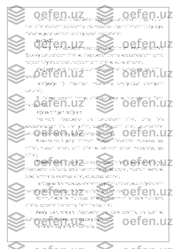 Darsning   maqsadi:   O’zgaruvchan   elektr   toki   tushunchasini   o’rganish,   uni
hosil  qilish shartlarini  talabalarning orta   maktabdan olgan bilimlarini  ijodiy qayta
fikrlash va yangi axborotni tanqidiy qarash orqali erishish.
Vazifasi:
Ta’limiy : 1) O’zgaruvchan elektr  tok haqida bilimlarni  sistemaga  keltirish;
2) asosiy tushunchalarni  bilish va o’zgaruvchan tokning xarakteristkalarini tajriba
natijalari bo’yicha aniqlash, natijalarni tahlil qilish va xulosa chiqarish;
Rivojlantiruvchi:   matnni   chuqur   mulohaza   qilish   kunikmasiga   ega   bo’lish
kerak;
Tarbiyaviy:   1)   o’rganilgan   materialning   amaliyotdagi   ahamiyatini
tushunish;
2)   o’zining   qarashini   himoya   qilish   kunikmasi   va   boshqalarning   fikrini
hisobga olish;
Rejalashtirilgan natijalar:
Predmetli:   o’zgaruvchan   tok   tushunchasini   bilish,   uning   fizik
xarakteristikalarini   bila   olish   yo’lini,   taqqoslash,   tahlil   qilish,   umumlashtirish
axborotni sistemalashtirish kunikmalariga ega bo’lish;
Metapredmetli:   yangi   bilimlarni   mustaqil   o’zlashtirish   malakasiga   ega
bo’lish,   mustaqil   ishlash,   tahlil   qilish   va   axborotni   tanlash   malakalariga   ega
bo’lish;
Bilish: ko’zatish   o’tkazish,   taqqoslash,   mavzu   bo’yicha   xulosalar   chiqarish,
o’zgaruvchan tok haqida kerakli axborotni izlash va ajratish, materialni sxema va
jadval ko’rinishda sistemaga solish, strukturaga keltirish;
Tartibga solish:  maqsadga erishishning yo’lini aniqlash, vaqt bo’yicha ishni
nazorat qilish, qilinayotgan ishlarning to’g’riligini baholash;
Kommunikativlik:   muloqatga   kirishish,   muammoni   kollektiv   muhokama
qilishda qatnashish boshqaning fikrini hisobga olish;
Asosiy   tushunchalar:   o‘zgaruvchan   tok,   aktiv   qarshilik,   tok   kuchi   va
kuchlanishning effektiv va amplutudaviy qiymatlari;
Fanlararo bog’lanish:  matematika. 