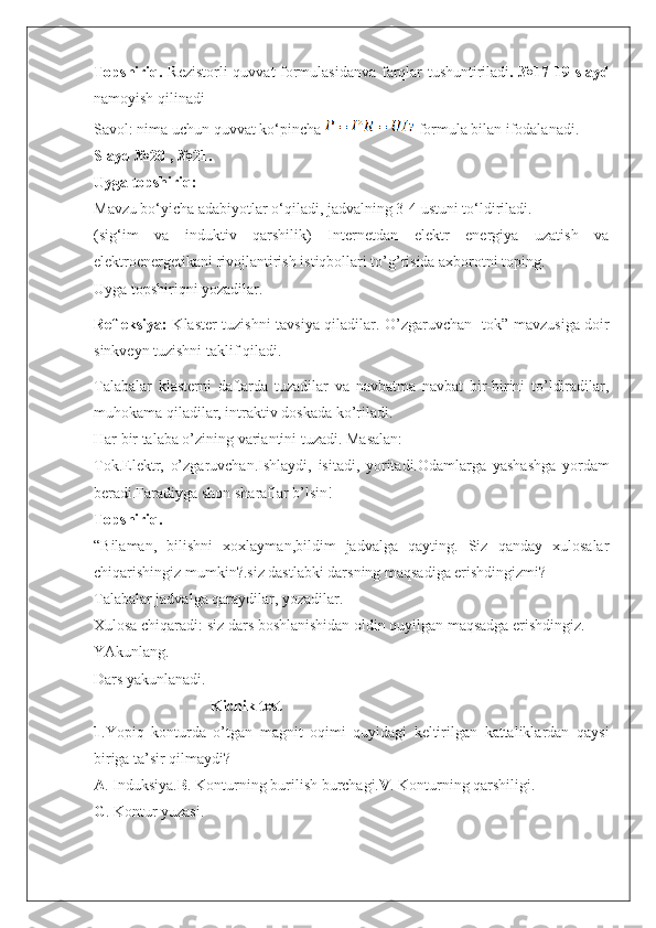 Topshiriq.   Rezistorli quvvat formulasidan va   f arqlar tushuntiriladi . №17-19 slayd
namoyish qilinadi
Savol: nima uchun quvvat ko‘pincha  formula bilan ifodalanadi.
Slayd №20 , №21.
Uyga topshiriq:
Mavzu bo‘yicha adabiyotlar o‘qiladi, jadvalning 3-4 ustuni to‘ldiriladi.
(sig‘im   va   induktiv   qarshilik)   Internetdan   elektr   energiya   uzatish   va
elektroenergetikani rivojlantirish istiqbollari to’g’risida axborotni toping.
Uyga topshiriqni yozadilar.
Refleksiya:   Klaster tuzishni tavsiya qiladilar. O’zgaruvchan   tok”   mavzusiga doir
sinkveyn tuzishni taklif qiladi.
Talabalar   klasterni   daftarda   tuzadilar   va   navbatma   navbat   bir-birini   to’ldiradilar,
muhokama qiladilar, intraktiv doskada ko’riladi.
Har bir talaba o’zining variantini tuzadi. Masalan: 
Tok.Elektr ,   o’zgaruvcha n .Ishlaydi,   isitadi,   yoritadi.Odamlarga   yashashga   yordam
beradi.Faradiyga shon sharaflar b’lsin!
Topshiriq. 
“Bilaman,   bilishni   xoxlayman,bildim   jadvalga   qayting.   Siz   qanday   xulosalar
chiqarishingiz mumkin?.siz dastlabki darsning maqsadiga erishdingizmi?
Talabalar jadvalga qaraydilar, yozadilar.
Xulosa chiqaradi: siz dars boshlanishidan oldin quyilgan maqsadga erishdingiz.
YAkunlang.
Dars yakunlanadi.                    
Kichik test 
1 .Yopiq   konturda   o ’ tgan   magnit   oqimi   quyidagi   keltirilgan   kattaliklardan   qaysi
biriga ta’sir qilmaydi?
A . Induksiya. B . Konturning burilish burchagi. V . Konturning qarshiligi.
G . Kontur yuzasi. 