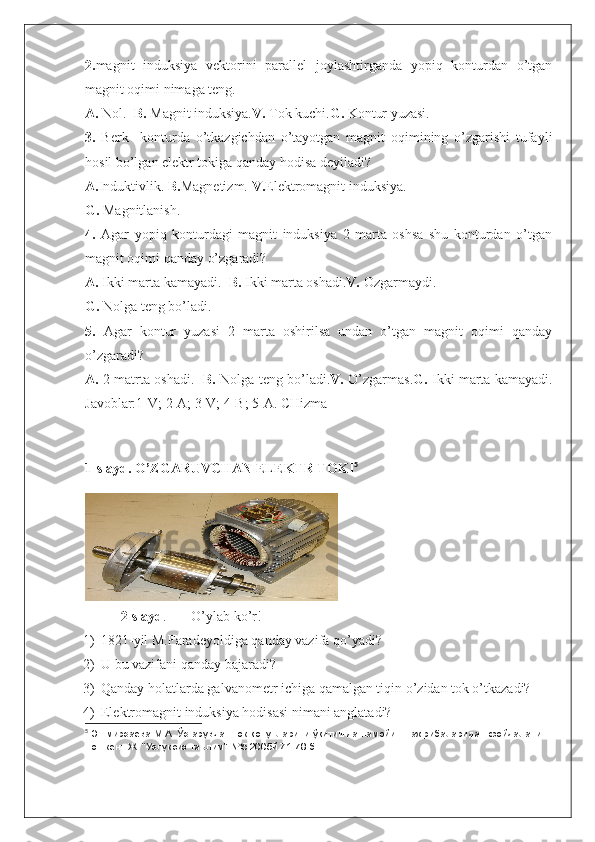 2. magnit   induksiya   vektorini   parallel   joylashtirganda   yopiq   konturdan   o’tgan
magnit oqimi nimaga teng.
A.  Nol.   B.  Magnit induksiya. V.  Tok kuchi. G.  Kontur yuzasi.
3.   Berk     konturda   o’tkazgichdan   o’tayotgan   magnit   oqimining   o’zgarishi   tufayli
hosil bo’lgan elektr tokiga qanday hodisa deyiladi?
A. Induktivlik.  B. Magnetizm.  V. Elektromagnit induksiya.
G.  Magnitlanish.
4.   Agar   yopiq   konturdagi   magnit   induksiya   2   marta   oshsa   shu   konturdan   o’tgan
magnit oqimi qanday o’zgaradi?
A.  Ikki marta kamayadi.   B.  Ikki marta oshadi. V.  Ozgarmaydi.
G.  Nolga teng bo’ladi.
5.   Agar   kontur   yuzasi   2   marta   oshirilsa   undan   o’tgan   magnit   oqimi   qanday
o’zgaradi?
A.   2 matrta oshadi.    B.   Nolga teng bo’ladi. V.   O’zgarmas. G.   Ikki marta kamayadi.
Javoblar:1-V; 2-A; 3-V; 4-B; 5-A. CHizma
1-slayd. O’ZGARUVCHAN ELEKTR TOKI 5
2-slayd . O’ylab ko’r!
1) 1821-yil M.Faradeyoldiga qanday vazifa qo’yadi?
2) U bu vazifani qanday bajaradi?
3) Qanday holatlarda galvanometr ichiga qamalgan tiqin o’zidan tok o’tkazadi?
4) Elektromagnit induksiya hodisasi nimani anglatadi?
5
  Эшмирзаева М.А. Ўзгарувчан ток қонунларини ўқитишда намойиш тажрибаларидан фойдаланиш.
Тошкент.Ж. “Узлуксиз таълим”-№5 2005й.71-78 б. 