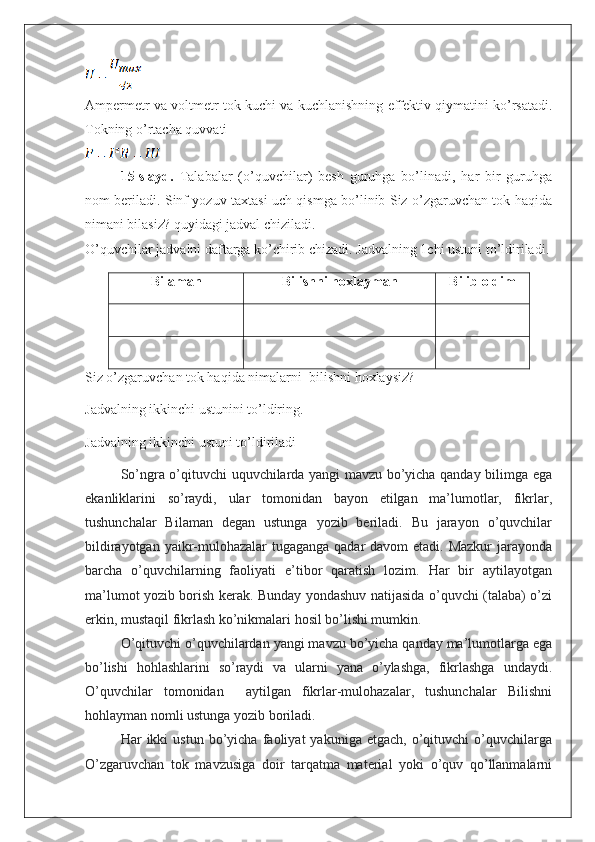 Ampermetr va voltmetr tok kuchi va kuchlanishning effektiv qiymatini ko’rsatadi.
Tokning o’rtacha quvvati
1 5 -slayd.   Talabalar   (o’quvchilar)   besh   guruhga   bo’linadi,   har   bir   guruhga
nom beriladi. Sinf yozuv taxtasi uch qismga bo’linib Siz o’zgaruvchan tok haqida
nimani bilasiz? quyidagi jadval chiziladi. 
O ’ quvchilar jadvalni daftarga ko’chirib chizadi. Jadvalning 1chi ustuni to’ldiriladi.
Bilaman Bilishni hoxlayman Bilib oldim
 
Siz o’zgaruvchan tok haqida nimalarni    bilishni hoxlaysiz? 
Jadvalning ikkinchi ustunini to’ldiring.
Jadvalning ikkinchi ustuni to’ldiriladi                                
So ’ ngra o’qituvchi uquvchilarda yangi mavzu bo’yicha qanday bilimga ega
ekanliklarini   so’raydi,   ular   tomonidan   bayon   etilgan   ma’lumotlar,   fikrlar,
tushunchalar   Bilaman   degan   ustunga   yozib   beriladi.   Bu   jarayon   o’quvchilar
bildirayotgan yaikr-mulohazalar  tugaganga qadar  davom  etadi. Mazkur  jarayonda
barcha   o’quvchilarning   faoliyati   e’tibor   qaratish   lozim.   Har   bir   aytilayotgan
ma’lumot yozib borish kerak. Bunday yondashuv natijasida o’quvchi (talaba) o’zi
erkin, mustaqil fikrlash ko’nikmalari hosil bo’lishi mumkin. 
O’qituvchi o’quvchilardan yangi mavzu bo’yicha qanday ma’lumotlarga ega
bo’lishi   hohlashlarini   so’raydi   va   ularni   yana   o’ylashga,   fikrlashga   undaydi.
O’quvchilar   tomonidan     aytilgan   fikrlar-mulohazalar,   tushunchalar   Bilishni
hohlayman nomli ustunga yozib boriladi. 
Har   ikki   ustun   bo’yicha   faoliyat   yakuniga   etgach,   o’qituvchi   o’quvchilarga
O’zgaruvchan   tok   mavzusiga   doir   tarqatma   material   yoki   o’quv   qo’llanmalarni 