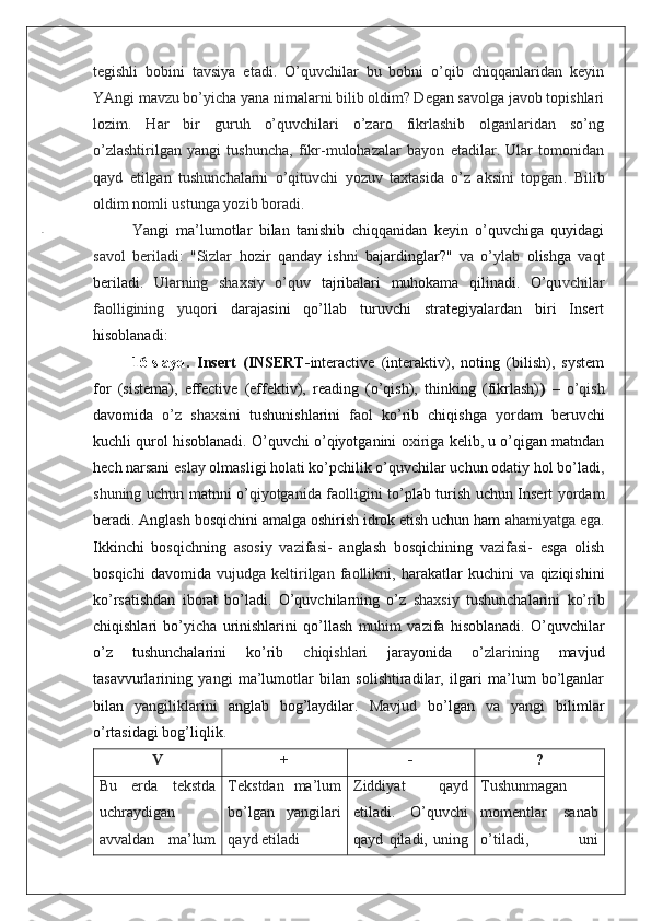 tegishli   bobini   tavsiya   etadi.   O’quvchilar   bu   bobni   o’qib   chiqqanlaridan   keyin
YAngi mavzu bo’yicha yana nimalarni bilib oldim? Degan savolga javob topishlari
lozim.   Har   bir   guruh   o’quvchilari   o’zaro   fikrlashib   olganlaridan   so’ng
o’zlashtirilgan   yangi   tushuncha,   fikr-mulohazalar   bayon   etadilar.   Ular   tomonidan
qayd   etilgan   tushunchalarni   o’qituvchi   yozuv   taxtasida   o’z   aksini   topgan .   Bilib
oldim nomli ustunga yozib boradi.
Ya ngi   ma’lumotlar   bilan   tanishib   chiqqanidan   keyin   o’quvchiga   quyidagi
savol   beriladi:   "Sizlar   hozir   qanday   ishn i   bajardinglar?"   va   o’ylab   olishga   vaqt
beriladi.   Ularning   shaxsiy   o’quv   tajribalari   muhokama   qilinadi.   O’qu v chilar
faolligining   yuqori   darajasini   qo’llab   turuvchi   strategiyalardan   biri   Insert
hisoblanadi:
16-slayd.   Insert   (INSERT- interactive   (interaktiv),   noting   (bilish),   system
for   (sistema),   effective   (effektiv),   reading   (o’qish),   thinking   (fikrlash) )   –   o’qish
davomida   o’z   shaxsini   tushunishlarini   faol   ko’rib   chiqishga   yordam   beruvchi
kuchli qurol hisoblanadi. O’quvchi o’qiyotganini   oxiriga  kelib, u o’qigan matndan
hech narsani  eslay  olmasligi holati ko’pchilik o’quvchilar uchun odatiy hol bo’ladi ,
shuning uchun   matnni o’ qiyotganida faolligini to’ plab turish uchun Insert   yordam
beradi. Anglash bosqichini amalga oshirish idrok etish uchun ham  ahamiyatga ega.
Ikkinchi   bosqichning   asosiy   vazifasi-   anglash   bosqichining   vazifasi-   e sga   olish
bosqichi   davomida   vujudga   keltirilgan   faollikni,   harakatlar   kuchini   va   qiziqishini
ko’rsatishdan   iborat   bo’ladi.   O’quvchilarning   o’z   shaxsiy   tushunchalarini   ko’ ri b
chiqishlari   bo’ yicha   urinishlarini   qo’llash   muhim   vazifa   hisoblanadi.   O’quvchilar
o’z   tushunchalarini   ko’rib   chiqishlari   jarayonida   o’zlarining   mavjud
tasavvurlarining   yangi   ma’lumotlar   bilan   solishtiradilar,   ilgari   ma’lum   bo’lganlar
bilan   yangiliklarini   anglab   bog’laydilar.   Mavjud   bo’lgan   va   yangi   bilimlar
o’rtasidagi bog’liqlik .
V + - ?
Bu   erda   tekstda
uchraydigan
avvaldan   ma’lum Tekstdan   ma’lum
bo’lgan   yangilari
qayd etiladi Ziddiyat   qayd
etiladi.   O’quvchi
qayd   qiladi,   uning Tushunmagan
momentlar   sanab
o ’ tiladi,   uni. 