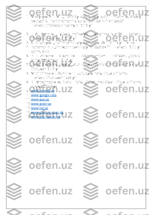 1. Mirziyoyev   SH.   M     ,,   Tanqidiy   tahhlil,   qatiy   tartib   –   intizom   va   shaxsiy
javobgarlik – har bir rahbarning kundalik qoidasi bo’lishi kerak’’
Toshkent  O’zbekiston nashriyoti  2017-yil
2. I.   A.   Karimov   ,,   yuksak   ma’naviyat   –   yengilmas   kuch’’       Tashkent,
O’zbekiston nashriyoti 2008-yil
3. S. Boltaboyev  ,, Ta’lim tehnologiyalari’’  jurnal  №  1  20117-yil  18- bet
4. Farberman B.L ,,innovation texnologiy for teachers ‘’     Toshkent    2000-yil
tarjima kitob.
5. B. F. Izbosarov   I.R kamolov     Elektromagnitizm     Toshkkent  ,,iqtisod-
moliya’’ nashriyoti   2006-yil
6. Fizika  Akademik Litseylar uchun o’quv qo’llamlalar 1-3- qismlar Toshkent
O’qituvchi 2002-yil
7. M.O’ O’lmasov  J.Kamolov T. Lutfullayev  fizika o’quv qo’llanma
Toshkent  O’qqituvchi 1997-yil
8. B.   Mirzahmedov   va   boshq.   Fizika   o’qitish   metodikasi.   O’quv   qo’llanma
Toshkent 2007-yil
9. www.ziyonet.uz   
10. www.google.com   
11. www.aim.uz   
12. www.arxiv.uz   
13. www.lex.uz   
14. www.phycics.ox.ac.uk   
15. www.phy.cam.ac.uk    