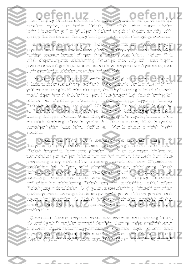    Izn. Tanqidiy fikrlashda erkinlik ho lishi uchun o quvchilar ma qul va noma qulʻ ʻ ʼ ʼ
narsalarni   aytish,   ular   haqida   fikrlash,   ijod   qilish   uchun   ruxsat   olishlari
lozim.O quvchilar   yo l   qo yiladigan   holatlarni   anglab   olishgach,   tanqidiy   tahlil	
ʻ ʻ ʻ
qilishga faol kirishadilar. Tanqidiy tahlilga izn olish onglilik tamoyiliga asoslanadi.
    Rang-baranglik.   O quvchilarning   fikrlash   jarayonida   turli   fikrlarva   g oyalar	
ʻ ʻ
paydo   bo ladi.   Rang-barang   fikr   va   g oyalar   yakkayu-yagona   javob   mavjudligi	
ʻ ʻ
haqidagi   tasavvur   bartaraf   qilingan   chog dagina   yuzaga   keladi.   Fikrlarni   ifoda	
ʻ
qilish   chegaralanganda   talabalarning   fikrlashiga   chek   qo yiladi.   Faqat   birgina	
ʻ
javob mavjud bo lgan taqdirda xilma-xil vosita va jarayonlardan foydalanish joizki	
ʻ
, uning yordamida talabalar ana shujavobni topa olsin.
      Faollik.   Tanqidiy   fikrlash   o quvchilarning   faolligi   bilanbevosita   bog langan.	
ʻ ʻ
Odatda, talabalar sustkash tinglovchilar bo lishadi, chunki ularda o qituvchi bilimli	
ʻ ʻ
yoki matnda uning bu bilimlari aks etgan, shu tufayli ularning bilimlari o qituvchi	
ʻ
mas ul degan ishonch shakllanib qolgan. O quv jarayonidagi o quvchilarning faol	
ʼ ʻ ʻ
ishtiroki   va   o qishlariga   o zlarining   mas ul   ekanligiga   tayyorligi   tanqidiy	
ʻ ʻ ʼ
fikrlashda   kutilgan   natijalarni   beradi.   O quvchilarni   fikr   yuritishga,   o z   g oyalari	
ʻ ʻ ʻ
va   fikrlari   bilan   o zaro   o rtoqlashishga   da vat   etish   kabi   pedagogik   yondashuv	
ʻ ʻ ʼ
ularning   faolligini   o stiradi.   Mixali   Chikjentmixaliy   ta kidlaydiki,   talabalar   o sha
ʻ ʼ ʻ
murakkab   darajadagi   o kuv   jarayonida   faol   ishtirok   etishsa,   bilish   jarayonida	
ʻ
qatnashganligidan   katta   bahra   oladilar   va   o zlarida   chuqur   qoniqish   hissini	
ʻ
sezadilar.
      Tavakkalchilik.   Erkin   fikrlilik   tavakkalchilikka   asoslanadi.   Uning   bilim
faoliyatida   qo rqmay   tavakkal   qiluvchi   insonlarni   rag batlantirib   turish   joizdir.	
ʻ ʻ
Fikrlash   jarayonida   “ahmoqona   g oyalar”   aql   bilan   tuzilmagan   birikma   va	
ʻ
tushunchalar  ilgari  surilgan holatlar ham  bo lishi  mumkin. O qituvchi  buni o quv	
ʻ ʻ ʻ
jarayonining   tabiiy   holati   sifatida   talabalarga   tushuntirishi   lozim.   O quvchilarni	
ʻ
tavakkaldan   holi   bo lgan,   ya ni   g oyalar   qadrlangan,   talabalarning   fikrlash	
ʻ ʼ ʻ
faoliyatida faol ishtirokini yuqori motivatsiyalash imkoni bo lgan muhitda o ylash	
ʻ ʻ
lozimligiga   ishonch   hosil   qilish   zarur.       Qadrlash.   Tanqidiy   fikrlashning
omillaridan   biri   talabalarning   fikrlash   jarayonini   qadrlashidir.   Tashkil   etilgan
fikrlash   jarayonida   talabalar   o z   g oyalari,   tasavvurlarining   o qituvchi   tomonidan	
ʻ ʻ ʻ
qadrlanayotganini   tushungan   holda   chuqur   mas uliyat   va   e tiborga   yarasha   javob	
ʼ ʼ
qaytaradilar.O quvchilar   o z   fikrlash   jarayonini   qadrlashni   namoyish   qilishga	
ʻ ʻ
harakat   qiladilar,   unga   va   uning   oqibatlariga   nisbatan   jiddiy   munosabatda   bo la	
ʻ
boshlaydilar.
    Qimmatlilik.   Fikrlash   jarayonini   tashkil   etish   davomida   talaba   ularning   fikrlari,
o z tanqidiy tahlili natijalari qimmatli ekanligini ularning ongiga singdirish zarur.	
ʻ
O qituvchi   o quvchilardanmuayyanmaterialni   shunchaki   qayta   ishlashni   talab
ʻ ʻ
qilganda   tayyor   qoliplardan,   andozalardan   holi   bo lishi   lozim.   Bu   esa   talabalarda	
ʻ
o zgalar  g oyalarini   mexanik  tarzda   qayta  ishlab   chiqish  eng  muhim   va  qimmatli	
ʻ ʻ 