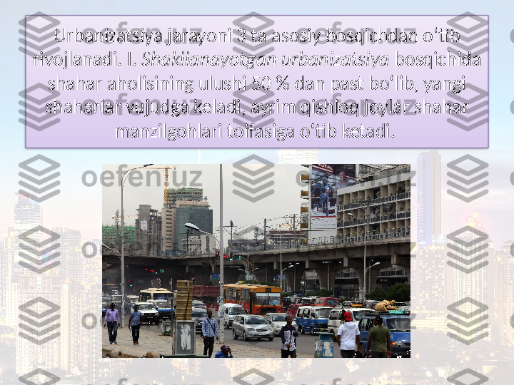 Urbanizatsiya jarayoni 3 ta asosiy bosqichdan o‘tib 
rivojlanadi. I.  Shakllanayotgan urbanizatsiya  bosqichida 
shahar aholisining ulushi 50 % dan past bo‘lib, yangi 
shaharlar vujudga keladi, ayrim qishloq joylar shahar 
manzilgohlari toifasiga o‘tib ketadi.   