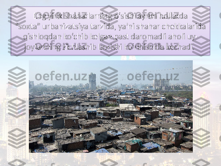 Eng yirik shaharlarning o‘sishi ayrim hollarda
“soxta” urbanizatsiya tarzida, ya’ni shahar chekkalarida 
qishloqdan ko‘chib kelgan past daromadli aholi uy-
joylarining zichlashib borishi ko‘rinishida kechadi.   