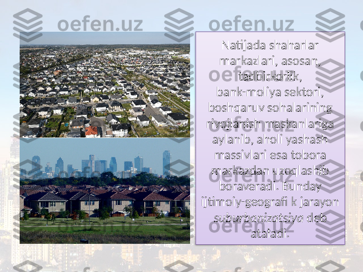 Natijada shaharlar 
markazlari, asosan, 
tadbirkorlik,
bank-moliya sektori, 
boshqaruv sohalarining 
rivojlanish maskanlariga 
aylanib, aholi yashash 
massivlari esa tobora 
markazdan uzoqlashib 
boraveradi. Bunday 
ijtimoiy-geografi k jarayon 
suburbanizatsiya  deb 
ataladi.  