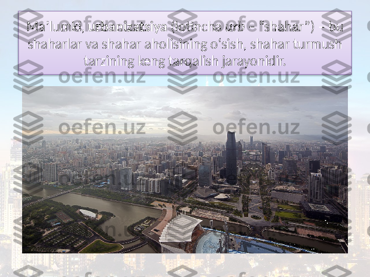 Ma’lumki,  urbanizatsiya  (lotincha  urb  – “shahar”) – bu 
shaharlar va  shahar aholisining o‘sish, shahar turmush 
tarzining keng tarqalish jarayonidir.  