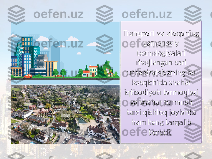 Transport va aloqaning 
zamonaviy 
texnologiyalari 
rivojlangan sari 
urbanizatsiyaning bu 
bosqichida shahar 
iqtisodiyoti tarmoqlari 
va shahar turmush 
tarzi qishloq joylarda 
ham keng tarqalib 
boradi,   