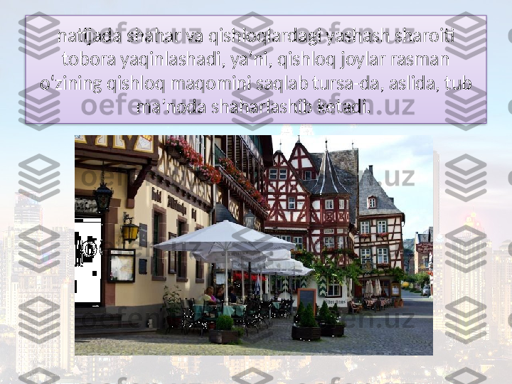 natijada shahar va qishloqlardagi yashash sharoiti 
tobora yaqinlashadi, ya’ni, qishloq joylar rasman 
o‘zining qishloq maqomini saqlab tursa-da, aslida, tub 
ma’noda shaharlashib ketadi.   